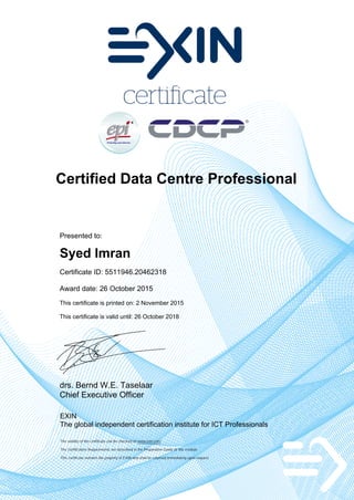 Certified Data Centre Professional
Presented to:
Syed Imran
Certificate ID: 5511946.20462318
Award date: 26 October 2015
This certificate is printed on: 2 November 2015
This certificate is valid until: 26 October 2018
drs. Bernd W.E. Taselaar
Chief Executive Officer
EXIN
The global independent certification institute for ICT Professionals
The validity of the certificate can be checked on www.exin.com
The Certification Requirements are described in the Preparation Guide of the module
This certificate remains the property of EXIN and shall be returned immediately upon request
 