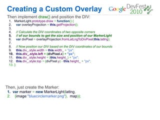 Creating a Custom Overlay
Then implement draw() and position the DIV:
 1.    MarkerLight.prototype.draw = function() {
 2.     var overlayProjection = this.getProjection();
 3.
 4.     // Calculate the DIV coordinates of two opposite corners
 5.     // of our bounds to get the size and position of our MarkerLight
 6.     var divPixel = overlayProjection.fromLatLngToDivPixel(this.latlng);
 7.
 8.      // Now position our DIV based on the DIV coordinates of our bounds
 9.      this.div_.style.width = this.width_ + "px";
 10.     this.div_.style.left = (divPixel.x) + "px";
 11.     this.div_.style.height = (this.height_) + "px";
 12.     this.div_.style.top = (divPixel.y) - this.height_ + "px";
 13.   };




Then, just create the Marker:
1. var marker = new MarkerLight(latlng,
2. {image:"bluecirclemarker.png"}, map));
 