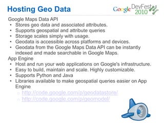 Hosting Geo Data
Google Maps Data API
 • Stores geo data and associated attributes.
 • Supports geospatial and attribute queries
 • Storage scales simply with usage.
 • Geodata is accessible across platforms and devices.
 • Geodata from the Google Maps Data API can be instantly
   indexed and made searchable in Google Maps.
App Engine
 • Host and run your web applications on Google's infrastructure.
 • Easy to build, maintain and scale. Highly customizable.
 • Supports Python and Java
 • Libraries available to make geospatial queries easier on App
   Engine
    o   http://code.google.com/p/geodatastore/
    o   http://code.google.com/p/geomodel/
 