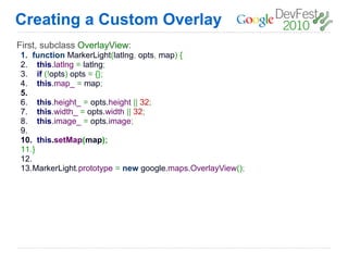 Creating a Custom Overlay
First, subclass OverlayView:
1. function MarkerLight(latlng, opts, map) {
2. this.latlng = latlng;
3. if (!opts) opts = {};
4. this.map_ = map;
5.
6. this.height_ = opts.height || 32;
7. this.width_ = opts.width || 32;
8. this.image_ = opts.image;
9.
10. this.setMap(map);
11.}
12.
13.MarkerLight.prototype = new google.maps.OverlayView();
 