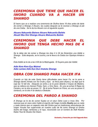CEREMONIA QUE TIENE QUE HACER EL
IWORO CUANDO VA A HACER UN
SHANGO
El Iworo que va a realizar una ceremonia de Olufina tiene 16 días antes de darle
de comer a Shango 2 Akuaro, las cuales después se le cocinan a Shango al pié
de una Ceiba. Se le da los Akuaro con el siguiente suyere:

Akuaro Nakuantio Bairere Akuaro Nakuantio Bailele
Akuati Oba Omi Shango Akuaro Makuantio Bailele

CEREMONIA QUE DEBE HACER EL
IWORO QUE TENGA HECHO MAS DE 4
SHANGO
Se le debe dar de comer a Shango los días 4 ó 24 de Diciembre una Addié a
Shango. Esta después, se le cocina y se le lleva a la Ceiba con Opolopo Amala e
Ila.
Esta Addié se le da a las 4:00 de la Madrugada. El Suyere para dar Addié:

Adie Kere Kere Eyu Maimai
Adie Laniwe Adie Dun Dun Imatutu Shango

OBRA CON SHANGO PARA HACER IFA
Cuando un hijo de este Santo tiene dificultades para hacer Fa, se le pone a
Shango dentro Amala con Ila Crudo y Epo, se lleva para afuera y se deja que le
coja las 12 del día. Después se entra y se le pone delante 2 Copas de Madera,
que se rellena con Azúcar Prieta, Oyin, y Vino Seco. En una se echan 6 Rajas de
Canela y en la otra se ponen 12. Se le echa Paramí en Polvo, en uno se ponen 6
centavos, en la otra 4 se dedica a Obalube.

CEREMONIA DEL PARGO A SHANGO
A Shango se le da de comer Eyabo en el odun Oshe Lezo e Iroso She. Por
razones que en esos odun hable el espíritu del fuego invisible Kushe que es nada
y nada menos que un aspecto más del Orisha que en tradiciones afrocubanas de
origen Yoruba han supervivido en nuestro culto de Ifa como Shango el Orisha
dueño del fuego, tambores y el rayo, reconocido con el nombre de Alafi Kisieko
Kabie Yesi Ile Olueko Osi Osaín.
Revisado y Transcrito por Awó Oggunda Bara

 