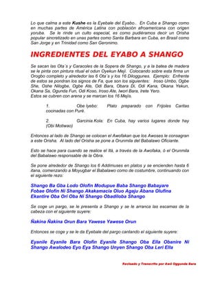 Lo que calma a este Kushe es la Eyebale del Eyabo.. En Cuba a Shango como
en muchas partes de América Latina con población afroamericana con origen
yoruba. Se le rinde un culto especial, es como pudiéramos decir un Orisha
popular sincretizado en unas partes como Santa Barbara en Cuba, en Brasil como
San Jorge y en Trinidad como San Geronimo.

INGREDIENTES DEL EYABO A SHANGO
Se sacan las Ota´s y Caracoles de la Sopera de Shango, y a la batea de madera
se le pinta con pintura ritual el odun Oyekun Mejí. Colocando sobre esta firma un
Orogbo completo y alrededor las 6 Ota´s y los 16 Diloggunes. Ejemplo: Enfrente
de estos se pondran los signos de Fa, que son los siguientes: Iroso Umbo, Ogbe
She, Oshe Nilogbe, Ogbe Ate, Odi Bara, Obara Di, Odi Kana, Okana Yekun,
Okana Sa, Ogunda Fun, Odi Koso, Iroso Ate, Iwori Bara, Irete Yero.
Estos se cubren con arena y se marcan los 16 Mejís.
1.
Obe Iyebo:
cocinadas con Puré.

Plato

preparado

con

Frijoles

Caritas

2.
Garcinia Kola: En Cuba, hay varios lugares donde hay
(Obi Motiwao)
Entonces al lado de Shango se colocan el Awofakan que los Awoses le consagran
a este Orisha. Al lado del Orisha se pone a Orunmila del Babalawo Oficiante.
Esto se hace para cuando se realice el Itá, a través de la Awofaka, ó el Orunmila
del Babalawo responsable de la Obra.
Se pone alrededor de Shango los 6 Addimuses en platos y se encienden hasta 6
itana, comenzando a Moyugbar el Babalawo como de costumbre, continuando con
el siguiente rezo:

Shango Ba Gba Lodo Olofin Modupue Baba Shango Babayare
Fobae Olofin Ni Shango Akakamacia Oluo Agaju Abana Olufina
Ekantire Oba Ori Oba Ni Shango Obadiloba Shango
Se coge un pargo, se le presenta a Shango y se le arranca las escamas de la
cabeza con el siguiente suyere:

Ñakina Ñakina Orun Bara Yawese Yawese Orun
Entonces se coge y se le da Eyebale del pargo cantando el siguiente suyere:

Eyanile Eyanile Bara Olofin Eyanile Shango Oba Ella Obanire Ni
Shango Awalodeo Eyo Eya Shango Unyen Shango Oba Leri Ella

Revisado y Transcrito por Awó Oggunda Bara

 
