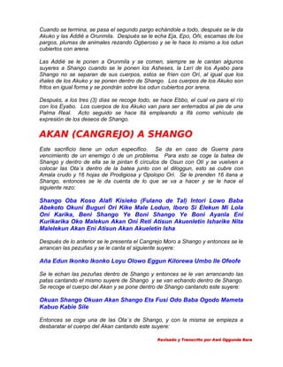 Cuando se termina, se pasa el segundo pargo echándole a todo, después se le da
Akuko y las Addié a Orunmila. Después se le echa Eja, Epo, Oñi, escamas de los
pargos, plumas de animales rezando Ogberoso y se le hace lo mismo a los odun
cubiertos con arena.
Las Addié se le ponen a Orunmila y se comen, siempre se le cantan algunos
suyeres a Shango cuando se le ponen los Asheses, la Lerí de los Ayabo para
Shango no se separan de sus cuerpos, estos se fríen con Orí, al igual que los
iñales de los Akuko y se ponen dentro de Shango. Los cuerpos de los Akuko son
fritos en igual forma y se pondrán sobre los odun cubiertos por arena.
Después, a los tres (3) días se recoge todo, se hace Ebbo, el cual va para el río
con los Eyabo. Los cuerpos de los Akuko van para ser enterrados al pie de una
Palma Real. Acto seguido se hace Itá empleando a Ifá como vehículo de
expresión de los deseos de Shango.

AKAN (CANGREJO) A SHANGO
Este sacrificio tiene un odun especifico. Se da en caso de Guerra para
vencimiento de un enemigo ó de un problema. Para esto se coge la batea de
Shango y dentro de ella se le pintan 6 círculos de Osun con Otí y se vuelven a
colocar las Ota´s dentro de la batea junto con el diloggun, esto se cubre con
Amala crudo y 16 hojas de Prodigiosa y Opolopo Orí. Se le prenden 16 itana a
Shango, entonces se le da cuenta de lo que se va a hacer y se le hace el
siguiente rezo:

Shango Oba Koso Alafi Kisieko (Fulano de Tal) Intori Lowo Baba
Abekoto Okuni Buguri Ori Kike Male Lodun, Iboro Si Elekun Mi Lola
Oni Karika, Beni Shango Ye Boni Shango Ye Boni Ayanla Eni
Kurikarika Oko Malekun Akan Oni Reti Atisun Akuenletin Isharike Nita
Malelekun Akan Eni Atisun Akan Akueletin Isha
Después de lo anterior se le presenta el Cangrejo Moro a Shango y entonces se le
arrancan las pezuñas y se le canta el siguiente suyere:

Aña Edun Ikonko Ikonko Loyu Olowo Eggun Kilorewa Umbo Ile Ofeofe
Se le echan las pezuñas dentro de Shango y entonces se le van arrancando las
patas cantando el mismo suyere de Shango y se van echando dentro de Shango.
Se recoge el cuerpo del Akan y se pone dentro de Shango cantando este suyere:

Okuan Shango Okuan Akan Shango Eta Fusi Odo Baba Ogodo Mameta
Kabuo Kabie Sile
Entonces se coge una de las Ota´s de Shango, y con la misma se empieza a
desbaratar el cuerpo del Akan cantando este suyere:
Revisado y Transcrito por Awó Oggunda Bara

 