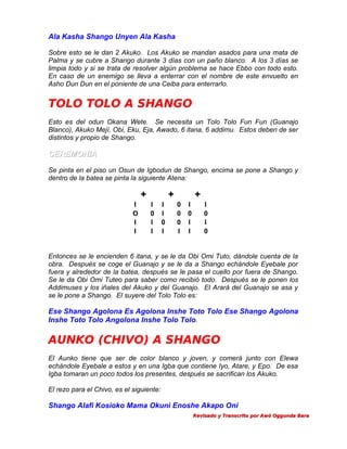 Ala Kasha Shango Unyen Ala Kasha
Sobre esto se le dan 2 Akuko. Los Akuko se mandan asados para una mata de
Palma y se cubre a Shango durante 3 días con un paño blanco. A los 3 días se
limpia todo y si se trata de resolver algún problema se hace Ebbo con todo esto.
En caso de un enemigo se lleva a enterrar con el nombre de este envuelto en
Asho Dun Dun en el poniente de una Ceiba para enterrarlo.

TOLO TOLO A SHANGO
Esto es del odun Okana Wete. Se necesita un Tolo Tolo Fun Fun (Guanajo
Blanco), Akuko Mejí, Obi, Eku, Eja, Awado, 6 itana, 6 addimu. Estos deben de ser
distintos y propio de Shango.

CEREMONIA
Se pinta en el piso un Osun de Igbodun de Shango, encima se pone a Shango y
dentro de la batea se pinta la siguiente Atena:

+
I
O
I
I

+
I
0
I
I

I
I
0
I

+
0
0
0
I

I
0
I
I

I
0
I
0

Entonces se le encienden 6 itana, y se le da Obi Omi Tuto, dándole cuenta de la
obra. Después se coge el Guanajo y se le da a Shango echándole Eyebale por
fuera y alrededor de la batea, después se le pasa el cuello por fuera de Shango.
Se le da Obi Omi Tuteo para saber como recibió todo. Después se le ponen los
Addimuses y los iñales del Akuko y del Guanajo. El Arará del Guanajo se asa y
se le pone a Shango. El suyere del Tolo Tolo es:

Ese Shango Agolona Es Agolona Inshe Toto Tolo Ese Shango Agolona
Inshe Toto Tolo Angolona Inshe Tolo Tolo.

AUNKO (CHIVO) A SHANGO
El Aunko tiene que ser de color blanco y joven, y comerá junto con Elewa
echándole Eyebale a estos y en una Igba que contiene Iyo, Atare, y Epo. De esa
Igba tomaran un poco todos los presentes, después se sacrifican los Akuko.
El rezo para el Chivo, es el siguiente:

Shango Alafi Kosioko Mama Okuni Enoshe Akapo Oni
Revisado y Transcrito por Awó Oggunda Bara

 