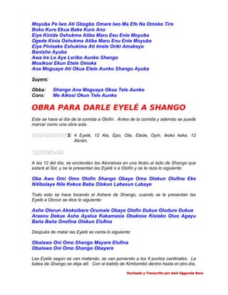 Moyuba Pe Iwo Ati Gbogbo Omare Iwo Ma Efe Na Omoko Tire
Boko Kure Ekua Bake Kure Ano
Eiye Kinida Oshukma Atiba Maru Eeu Enie Moyuba
Ogede Kinia Oshukma Atiba Maru Enu Enie Moyuba
Eiye Piniseke Eshukima Ati Imele Oriki Amakeyo
Banishe Ayuba
Awa Ire Le Aye Leribo Aunko Shango
Mosikosi Ekun Etele Omoka
Ana Moguaye Ati Okua Etele Aunko Shango Ayuba
Suyere:

Obba:
Coro:

Shango Ana Moguaya Okua Tele Aunko
Me Aikosi Okun Tele Aunko

OBRA PARA DARLE EYELÉ A SHANGO
Este se hace el día de la comida a Olofín. Antes de la comida y además se puede
marcar como una obra sola.

INGREDIENTES: 4 Eyelé, 12 Ala, Epo, Ota, Elede, Oyin, Ikoko keke, 12
Akrain.

CEREMONIA
A las 12 del día, se encienden las Akorainas en una Ikoko al lado de Shango que
estará al Sol, y se le presentan las Eyelé´s a Olofín y se le reza lo siguiente:

Oba Awo Omi Omo Olofin Shango Obaye Omo Olokun Olufina Eke
Nitibolaye Nile Kekue Baba Olokun Labesun Labaye
Todo esto se hace tocando el Ashere de Shango, cuando se le presentan las
Eyelé a Olorun se dice lo siguiente:

Ashe Olorun Akokoibere Orumale Obaye Olofin Dukue Olodure Dukue
Araenu Dekue Ashe Ayalua Kakamasia Obakose Kisieko Oluo Agayu
Baña Baña Onofina Olokun Elufina
Después de matar las Eyelé se canta lo siguiente:

Obalawo Oni Omo Shango Mayare Elufina
Obalawo Oni Omo Shango Obayere
Las Eyelé según se van matando, se van poniendo a los 4 puntos cardinales. La
batea de Shango se deja allí. Con el batido de Kimbombó dentro hasta el otro día,
Revisado y Transcrito por Awó Oggunda Bara

 