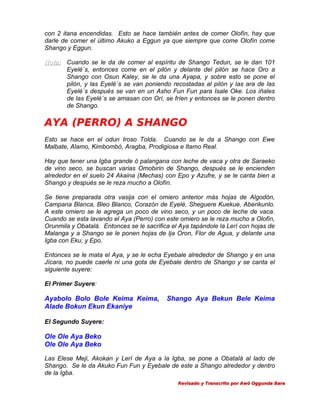 con 2 itana encendidas. Esto se hace también antes de comer Olofín, hay que
darle de comer el último Akuko a Eggun ya que siempre que come Olofín come
Shango y Eggun.
Nota: Cuando se le da de comer al espíritu de Shango Tedun, se le dan 101
Eyelé´s, entonces come en el pilón y delante del pilón se hace Oro a
Shango con Osun Kaley, se le da una Ayapa, y sobre esto se pone el
pilón, y las Eyelé´s se van poniendo recostadas al pilón y las ara de las
Eyelé´s después se van en un Asho Fun Fun para Isale Oke. Los iñales
de las Eyelé´s se amasan con Orí, se fríen y entonces se le ponen dentro
de Shango.

AYA (PERRO) A SHANGO
Esto se hace en el odun Iroso Tolda. Cuando se le da a Shango con Ewe
Malbate, Alamo, Kimbombó, Aragba, Prodigiosa e Itamo Real.
Hay que tener una Igba grande ó palangana con leche de vaca y otra de Saraeko
de vino seco, se buscan varias Omobirin de Shango, después se le encienden
alrededor en el suelo 24 Akaina (Mechas) con Epo y Azufre, y se le canta bien a
Shango y después se le reza mucho a Olofín.
Se tiene preparada otra vasija con el omiero anterior más hojas de Algodón,
Campana Blanca, Bleo Blanco, Corazón de Eyelé, Sheguere Kuekue, Aberikunlo.
A este omiero se le agrega un poco de vino seco, y un poco de leche de vaca.
Cuando se esta lavando el Aya (Perro) con este omiero se le reza mucho a Olofín,
Orunmila y Obatalá. Entonces se le sacrifica el Aya tapándole la Lerí con hojas de
Malanga y a Shango se le ponen hojas de Ija Oron, Flor de Agua, y delante una
Igba con Eku, y Epo.
Entonces se le mata el Aya, y se le echa Eyebale alrededor de Shango y en una
Jícara, no puede caerle ni una gota de Eyebale dentro de Shango y se canta el
siguiente suyere:
El Primer Suyere:

Ayabolo Bolo Bole Keima Keima,
Alade Bokun Ekun Ekaniye

Shango Aya Bekun Bele Keima

El Segundo Suyere:

Ole Ole Aya Beko
Ole Ole Aya Beko
Las Elese Meji, Akokan y Lerí de Aya a la Igba, se pone a Obatalá al lado de
Shango. Se le da Akuko Fun Fun y Eyebale de este a Shango alrededor y dentro
de la Igba.
Revisado y Transcrito por Awó Oggunda Bara

 