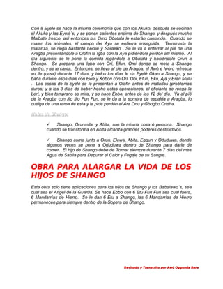 Con 8 Eyelé se hace la misma ceremonia que con los Akuko, después se cocinan
el Akuko y las Eyelé´s, y se ponen calientes encima de Shango, y después mucho
Malbate fresco, así entonces las Omo Obatalá le estarán cantando. Cuando se
maten los animales, el cuerpo del Aya se entierra enseguida. Terminada la
matanza, se riega bastante Leche y Saraeko. Se le va a enterrar al pié de una
Aragba presentándole a Olofín la Igba con la Aya pidiéndole perdón allí mismo. Al
día siguiente se le pone la comida rogándole a Obatalá y haciéndole Orun a
Shango. Se prepara una Igba con Orí, Efun, Omi donde se mete a Shango
dentro, y se le canta, Entonces, se lleva al pie de Aragba, el Awó e Iworo refresca
su Ile (casa) durante 17 días, y todos los días le da Eyelé Okan a Shango, y se
baña durante esos días con Ewe y Kobori con Orí, Obi, Efun, Eku, Aja y Eran Malu
. Las cosas de la Eyelé se le presentan a Olofín antes de matarlas (problemas
duros) y a los 3 días de haber hecho estas operaciones, el oficiante se ruega la
Lerí, y bien temprano se mira, y se hace Ebbo, antes de las 12 del día. Ya al píé
de la Aragba con Jio Jio Fun Fun, se le da a la sombra de espalda a Aragba, lo
cuelga de una rama de esta y le pide perdón al Ara Onu y Gbogbo Orisha.
Notas de Shango:

Shango, Orunmila, y Abita, son la misma cosa ó persona. Shango
cuando se transforma en Abita alcanza grandes poderes destructivos.

Shango come junto a Orun, Elewa, Abita, Eggun y Oduduwa, donde
algunos veces se pone a Oduduwa dentro de Shango para darle de
comer. El hijo de Shango debe de Tomar siempre durante 7 días del mes
Agua de Sabila para Depurar el Calor y Fogaje de su Sangre.

OBRA PARA ALARGAR LA VIDA DE LOS
HIJOS DE SHANGO
Esta obra solo tiene aplicaciones para los hijos de Shango y los Babalawo´s, sea
cual sea el Angel de la Guarda. Se hace Ebbo con 6 Etu Fun Fun sea cual fuera,
6 Mandarrías de Hierro. Se le dan 6 Etu a Shango, las 6 Mandarrías de Hierro
permanecen para siempre dentro de la Sopera de Shango.

Revisado y Transcrito por Awó Oggunda Bara

 