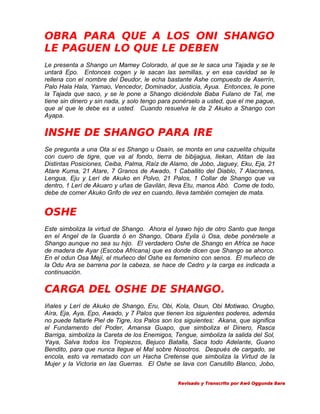 OBRA PARA QUE A LOS ONI SHANGO
LE PAGUEN LO QUE LE DEBEN
Le presenta a Shango un Mamey Colorado, al que se le saca una Tajada y se le
untará Epo. Entonces cogen y le sacan las semillas, y en esa cavidad se le
rellena con el nombre del Deudor, le echa bastante Ashe compuesto de Aserrín,
Palo Hala Hala, Yamao, Vencedor, Dominador, Justicia, Ayua. Entonces, le pone
la Tajada que saco, y se le pone a Shango diciéndole Baba Fulano de Tal, me
tiene sin dinero y sin nada, y solo tengo para ponérselo a usted, que el me pague,
que al que le debe es a usted. Cuando resuelva le da 2 Akuko a Shango con
Ayapa.

INSHE DE SHANGO PARA IRE
Se pregunta a una Ota si es Shango u Osaín, se monta en una cazuelita chiquita
con cuero de tigre, que va al fondo, tierra de bibijagua, Ilekan, Atitan de las
Distintas Posiciones, Ceiba, Palma, Raíz de Alamo, de Jobo, Jaguey, Eku, Eja, 21
Atare Kuma, 21 Atare, 7 Granos de Awado, 1 Caballito del Diablo, 7 Alacranes,
Lengua, Eju y Lerí de Akuko en Polvo, 21 Palos, 1 Collar de Shango que va
dentro, 1 Lerí de Akuaro y uñas de Gavilán, lleva Etu, manos Abó. Come de todo,
debe de comer Akuko Grifo de vez en cuando, lleva también comejen de mata.

OSHE
Este simboliza la virtud de Shango. Ahora el Iyawo hijo de otro Santo que tenga
en el Angel de la Guarda ó en Shango, Obara Eyila ú Osa, debe ponérsele a
Shango aunque no sea su hijo. El verdadero Oshe de Shango en Africa se hace
de madera de Ayar (Escoba Africana) que es donde dicen que Shango se ahorco.
En el odun Osa Mejí, el muñeco del Oshe es femenino con senos. El muñeco de
la Odu Ara se barrena por la cabeza, se hace de Cedro y la carga es indicada a
continuación.

CARGA DEL OSHE DE SHANGO.
Iñales y Lerí de Akuko de Shango, Eru, Obi, Kola, Osun, Obi Motiwao, Orugbo,
Aíra, Eja, Aya, Epo, Awado, y 7 Palos que tienen los siguientes poderes, además
no puede faltarle Piel de Tigre, los Palos son los siguientes: Akana, que significa
el Fundamento del Poder, Amansa Guapo, que simboliza el Dinero, Rasca
Barriga, simboliza la Careta de los Enemigos, Tengue, simboliza la salida del Sol,
Yaya, Salva todos los Tropiezos, Bejuco Batalla, Saca todo Adelante, Guano
Bendito, para que nunca llegue el Mal sobre Nosotros. Después de cargado, se
encola, esto va rematado con un Hacha Cretense que simboliza la Virtud de la
Mujer y la Victoria en las Guerras. El Oshe se lava con Canutillo Blanco, Jobo,
Revisado y Transcrito por Awó Oggunda Bara

 