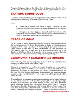 Peregun, Prodigiosa, Atiponla, Cordoban, Agua de Coco y Agua Bendita. Se le
dan 2 Eyelé´s, y vive junto con Shango. Come con este, y solo cuando es Eyelé.

TRATADO SOBRE OGUE
Lo primero que hay que hacer para consagrar este Santo, es hacer omiero con 16
Ewe´s de Osaín, se lavan y se le da Akuko Fun Fun con Oggun.
Notas:

Oggun es el primero que posee a Ogue. Después de esta
operación, los 2 Tarros se cargan, y se le da una Ayapa junto con Shango

Shango se lo quito a Oggun, y se quedo definitivamente con ellos
(Ogue) Este Santo solamente puede ser consagrado por el Babalawo, ya
que el es el facultado por Orun y Shango para hacerlo.

CARGA DE OGUE
Lerí de Gunugu, la espina dorsal de un pescado (Guabina), Lerí de Ayapa, Lerí de
Etu, Lerí de Akuko, Lerí de Eyelé, Raíz de Jobo, de Ceiba, de Algodón y Alamo,
Raspadura de las piezas de Oggun, 1 Hacha Chiquita que come primero con
Oggun y va en la carga, Obi, Eru, Kola, Obi Motiwao, Obi Edun, Obi Anfin, Orí,
Efun, Awado, Eku, Eja. A todo esto se le echa Iyefa del Odun de Ifa del
Babalawo, del Kofa ó Mano de Orunmila. Si la persona no tiene Orunmila,
entonces se reza el Odun del Padrino ó del que esta cargando Ogue.

CEREMONIA Y DIAGRAMA DE ABOKUN
Este Santo ve por Ifa, es muy exigente y casto, es hermano y compañero de
Shango y va tapado con un Paño Blanco y Rojo.
Este Santo va cargado en un muñeco de madera de cedro que va montado en
Ishin (Caballo), lleva un Oshe en la Lerí que es de cedro también y van
barrenados: el muñeco, el Oshe (Hacha) y el Caballo. El muñeco se carga con
Obi, Kola, Eru, Aíra, Arogba, Obi Motiwao, Ayapa pequeña que la Leri de ella va a
la carga, una Etu que la Leri de ella va a la carga, 6 Atare, Eku, Eja, Epo, Orí, Efun
y Ashe de Ewe.
El Ishin (Caballo) se carga con una Ota que sea de Shango, se le da Eyebale de
una Etu. Lleva Afoshe de Lerí de Etu, Akuko, Ayapa, Elenu y Oyu (Lengua y Ojo)
de Akuko, Raíz de Aragba, de Palma, Atiponla, Cuaba, Coco , Raíz de Aragba
Macho y Hembra, Raíz de Jobo, de Curujey, Afoshe de 21 Palos, 7 Granos de
Awado, Atare, Eku, Eja , Lerí de Adán (Murcielago), 3 Ikines, Kola, Arugbo, Aíra,
Osun, lleva 7 Diloggunes, Ashe de Orunmila. Este Santo se lava con 12 Ewe´s de
Shango. Deben hacerlo los Omo de Shango. Cuando se termina de hacerlo, se
Revisado y Transcrito por Awó Oggunda Bara

 