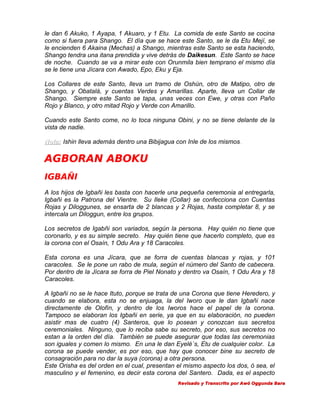 le dan 6 Akuko, 1 Ayapa, 1 Akuaro, y 1 Etu. La comida de este Santo se cocina
como si fuera para Shango. El día que se hace este Santo, se le da Etu Mejí, se
le encienden 6 Akaina (Mechas) a Shango, mientras este Santo se esta haciendo,
Shango tendra una itana prendida y vive detrás de Daikesun. Este Santo se hace
de noche. Cuando se va a mirar este con Orunmila bien temprano el mismo día
se le tiene una Jícara con Awado, Epo, Eku y Eja.
Los Collares de este Santo, lleva un tramo de Oshún, otro de Matipo, otro de
Shango, y Obatalá, y cuentas Verdes y Amarillas. Aparte, lleva un Collar de
Shango. Siempre este Santo se tapa, unas veces con Ewe, y otras con Paño
Rojo y Blanco, y otro mitad Rojo y Verde con Amarillo.
Cuando este Santo come, no lo toca ninguna Obini, y no se tiene delante de la
vista de nadie.
Nota: Ishin lleva además dentro una Bibijagua con Inle de los mismos.
.

AGBORAN ABOKU
IGBAÑI
A los hijos de Igbañi les basta con hacerle una pequeña ceremonia al entregarla,
Igbañi es la Patrona del Vientre. Su Ileke (Collar) se confecciona con Cuentas
Rojas y Diloggunes, se ensarta de 2 blancas y 2 Rojas, hasta completar 8, y se
intercala un Diloggun, entre los grupos.
Los secretos de Igabñi son variados, según la persona. Hay quién no tiene que
coronarlo, y es su simple secreto. Hay quién tiene que hacerlo completo, que es
la corona con el Osaín, 1 Odu Ara y 18 Caracoles.
Esta corona es una Jícara, que se forra de cuentas blancas y rojas, y 101
caracoles. Se le pone un rabo de mula, según el número del Santo de cabecera.
Por dentro de la Jícara se forra de Piel Nonato y dentro va Osaín, 1 Odu Ara y 18
Caracoles.
A Igbañi no se le hace Ituto, porque se trata de una Corona que tiene Heredero, y
cuando se elabora, esta no se enjuaga, la del Iworo que le dan Igbañi nace
directamente de Olofín, y dentro de los Iworos hace el papel de la corona.
Tampoco se elaboran los Igbañi en serie, ya que en su elaboración, no pueden
asistir mas de cuatro (4) Santeros, que lo posean y conozcan sus secretos
ceremoniales. Ninguno, que lo reciba sabe su secreto, por eso, sus secretos no
estan a la orden del día. También se puede asegurar que todas las ceremonias
son iguales y comen lo mismo. En una le dan Eyelé´s, Etu de cualquier color. La
corona se puede vender, es por eso, que hay que conocer bine su secreto de
consagración para no dar la suya (corona) a otra persona.
Este Orisha es del orden en el cual, presentan el mismo aspecto los dos, ó sea, el
masculino y el femenino, es decir esta corona del Santero. Dada, es el aspecto
Revisado y Transcrito por Awó Oggunda Bara

 