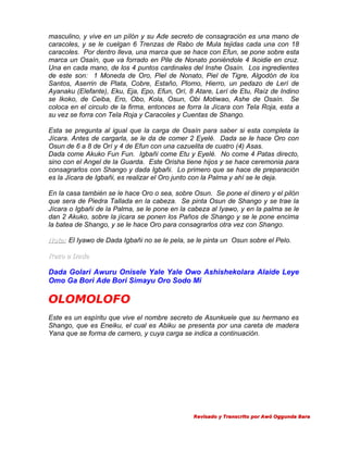 masculino, y vive en un pílón y su Ade secreto de consagración es una mano de
caracoles, y se le cuelgan 6 Trenzas de Rabo de Mula tejidas cada una con 18
caracoles. Por dentro lleva, una marca que se hace con Efun, se pone sobre esta
marca un Osaín, que va forrado en Pile de Nonato poniéndole 4 Ikoidie en cruz.
Una en cada mano, de los 4 puntos cardinales del Inshe Osaín. Los ingredientes
de este son: 1 Moneda de Oro, Piel de Nonato, Piel de Tigre, Algodón de los
Santos, Aserrin de Plata, Cobre, Estaño, Plomo, Hierro, un pedazo de Lerí de
Ayanaku (Elefante), Eku, Eja, Epo, Efun, Orí, 8 Atare, Lerí de Etu, Raíz de Indino
se Ikoko, de Ceiba, Ero, Obo, Kola, Osun, Obi Motiwao, Ashe de Osaín. Se
coloca en el circulo de la firma, entonces se forra la Jícara con Tela Roja, esta a
su vez se forra con Tela Roja y Caracoles y Cuentas de Shango.
Esta se pregunta al igual que la carga de Osaín para saber si esta completa la
Jícara. Antes de cargarla, se le da de comer 2 Eyelé. Dada se le hace Oro con
Osun de 6 a 8 de Orí y 4 de Efun con una cazuelita de cuatro (4) Asas.
Dada come Akuko Fun Fun. Igbañi come Etu y Eyelé. No come 4 Patas directo,
sino con el Angel de la Guarda. Este Orisha tiene hijos y se hace ceremonia para
consagrarlos con Shango y dada Igbañi. Lo primero que se hace de preparación
es la Jícara de Igbañi, es realizar el Oro junto con la Palma y ahí se le deja.
En la casa también se le hace Oro o sea, sobre Osun. Se pone el dinero y el pilón
que sera de Piedra Tallada en la cabeza. Se pinta Osun de Shango y se trae la
Jícara o Igbañi de la Palma, se le pone en la cabeza al Iyawo, y en la palma se le
dan 2 Akuko, sobre la jícara se ponen los Paños de Shango y se le pone encima
la batea de Shango, y se le hace Oro para consagrarlos otra vez con Shango.
Nota: El Iyawo de Dada Igbañi no se le pela, se le pinta un Osun sobre el Pelo.
Rezo a Dada

Dada Golari Awuru Onisele Yale Yale Owo Ashishekolara Alaide Leye
Omo Ga Bori Ade Bori Simayu Oro Sodo Mi

OLOMOLOFO
Este es un espíritu que vive el nombre secreto de Asunkuele que su hermano es
Shango, que es Eneiku, el cual es Abiku se presenta por una careta de madera
Yana que se forma de carnero, y cuya carga se indica a continuación.

Revisado y Transcrito por Awó Oggunda Bara

 