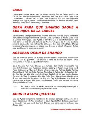 CARGA
Lerí de Abó, Lerí de Akuko, Lerí de Akuaro, Azufre, Raíz de Ceiba, de Pino, de
Caoba, Lerí de Kuakuaweri (Pájaro Sabanero), Eru, Obi, Kola, Osun, Ogbo, Aíra,
Obi Motiwao, 1 pedazo de Odu Ara. Esto come Etu Fun Fun con Ayapa con
Shango, con Eggun y Orun. Vive metido dentro de un delantal de cuero y tela
adornada con cuentas de Olufina y Caracoles.

OBRA PARA QUE SHANGO SAQUE A
SUS HIJOS DE LA CARCEL
Se le cuenta a Shango el estado de su Omo, entonces se le da Ayapa, llamándolo
bien y cantándole por lo menos 6 suyeres. Acto seguido se le da una Eyelé sobre
la Eyebale de la Ayapa. Esta Ayapa se abre bien y se le saca toda la carne, con
esta carne se fríe en una cazuela de hierro y después se le echa bastante
pimienta de la costa, y se mete dentro a Shango. Con esto se le obliga a Shango
a resolver el problema para que saque a su Omo de la cárcel. No pasan 3 días,
para que Shango lo saque de la cárcel.

AGBORAN OSAIN DE SHANGO
Este es un Osaín que es un muñeco que vive sobre Shango junto con el Oshe.
Viene a ser su guardián. Se prepara ó talla en madera de cedro. Para
consagrarlo se realiza la siguiente ceremonia:
Se le da Akuko Fun Fun a Shango y al muñeco. Este Akuko se sancocha y se
saca toda la masa. Los huesos se ponen a secar y se hacen polvo, junto con 6
Palos de Shango y 7 Ewe´s de Osaín. Después se echa Raíz de Caoba, Raíz de
Alamo (Oden), Raíz de Ceiba, Raíz de Atori, Raíz de Palma, Lerí de Tocoloro, Lerí
de Eku, Lerí de Eja, Eru, Leri de Ayapa, Eyebale de lo que comio Shango,
Gunugun de Tigre ó Leopardo, Eru, Obi, Kola, Osun, Obi Motiwao, Orogbo, Aíra.
A todo esto después de sellado, se lava con Ewe´s de Shango, y se le da de
comer Ayapa y Akuaro Mejí, junto con Shango y Osaín. Vive siempre encima de
Shango al lado del Oshe.
Nota:

La carne ó masa del Akuko se reparte en cuatro (4) paquetes por la
manzana donde vive el que prepara el Osaín.

AHUN O AYAPA (JICOTEA)
Este es Ayapa compañera inseparable de Shango, consagre este poder en el
Odun Osa Kuleya, y la hizo secreto en el Odun Ogunda Mejí. Esta se prepara con
el cascarón y se lava con 6 Ewe´s de Shango y se pone a comer junto con este
Akuaro Mejí.
Revisado y Transcrito por Awó Oggunda Bara

 