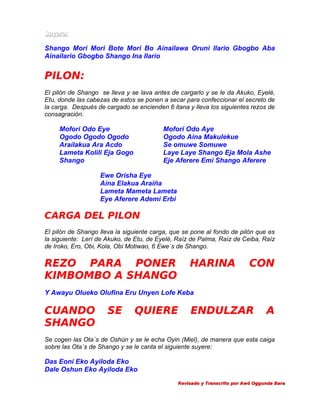 Suyere:

Shango Mori Mori Bote Mori Bo Ainailawa Oruni Ilario Gbogbo Aba
Ainailario Gbogbo Shango Ina Ilario

PILON:
El pilón de Shango se lleva y se lava antes de cargarlo y se le da Akuko, Eyelé,
Etu, donde las cabezas de estos se ponen a secar para confeccionar el secreto de
la carga. Después de cargado se encienden 6 itana y lleva los siguientes rezos de
consagración.

Mofori Odo Eye
Ogodo Ogodo Ogodo
Arailakua Ara Acdo
Lameta Kolili Eja Gogo
Shango

Mofori Odo Aye
Ogodo Aina Makulekue
Se omuwe Somuwe
Laye Laye Shango Eja Mola Ashe
Eje Aferere Emi Shango Aferere

Ewe Orisha Eye
Aina Elakua Araiña
Lameta Mameta Lameta
Eye Aferere Ademi Erbi

CARGA DEL PILON
El pilón de Shango lleva la siguiente carga, que se pone al fondo de pilón que es
la siguiente: Lerí de Akuko, de Etu, de Eyelé, Raíz de Palma, Raíz de Ceiba, Raíz
de Iroko, Ero, Obi, Kola, Obi Motiwao, 6 Ewe´s de Shango.

REZO PARA PONER
KIMBOMBO A SHANGO

HARINA

CON

Y Awayu Olueko Olufina Eru Unyen Lofe Keba

CUANDO
SHANGO

SE

QUIERE

ENDULZAR

A

Se cogen las Ota´s de Oshún y se le echa Oyin (Miel), de manera que esta caiga
sobre las Ota´s de Shango y se le canta el siguiente suyere:

Das Eoni Eko Ayiloda Eko
Dale Oshun Eko Ayiloda Eko
Revisado y Transcrito por Awó Oggunda Bara

 