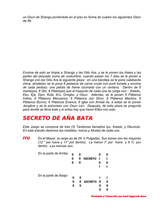 un Osun de Shango poniéndole en el piso en forma de cuadro los siguientes Odun
de Ifá:

Encima de esto se limpia a Shango y las Odu Ara, y se le ponen los iñales y las
partes del pescado como de costumbre, cuando pasan los 7 días se le ponen a
Shango con las Odu Ara la siguiente plaza: en una bandeja se le pone calabacita
chica, alrededor se le pone 6 pedazos de carne cruda con puré tomate y encima
de cada pedazo, una pelota de ñame cocinada con un centavo. Dentro de 6
mameyes, 6 Obí, 6 Pitahayas que el huequito de cada una se carga con : Awado,
Eku, Eja, Oyin, Kola, Eru, Orogbo, y Osun. Además, se le ponen 6 Plátanos
Indios, 6 Plátanos Manzanos, 6 Plátanos Jon Shon, 6 Plátanos Machos, 6
Plátanos Burros, 6 Plátanos Enanos, 6 igba con Amala ila, a estas se le ponen
Jengibre y se le polvorean con Osun Leri. Después, de esta plaza se pregunta
para donde se lleva todo y si antes hay que hacer Ebbo con esto.

SECRETO DE AÑA BATA
Este Juego se compone de tres (3) Tambores llamados Iyu, Itokele, y Okumulo.
En este estudio daremos las medidas, marca y Afuebó de cada uno.

IYU

Es el Mayor, su largo es de 26 ½ Pulgadas. Sus bocas son las mayores
(12 “ por fuera y 11” por dentro). La menor 7” por fuera y 6 ½ por
dentro. Las marcas son:
En la parte de Arriba:

En la parte de Abajo:

0
0
0

0
0
0 SECRETO I
0
0
I

0
I
0
I

0
0
0

0
I
0 SECRETO 0
0
0
0

I
0
0
0

Revisado y Transcrito por Awó Oggunda Bara

 