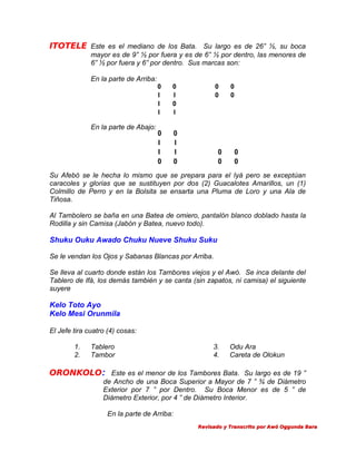 ITOTELE Este es el mediano de los Bata. Su largo es de 26” ½, su boca
mayor es de 9” ½ por fuera y es de 6” ½ por dentro, las menores de
6” ½ por fuera y 6” por dentro. Sus marcas son:
En la parte de Arriba:
0
I
I
I

En la parte de Abajo:

0
I
0
I

0
I
I
0

0
0

0
I
I
0

0
0

0
0

0
0

Su Afebó se le hecha lo mismo que se prepara para el Iyá pero se exceptúan
caracoles y glorias que se sustituyen por dos (2) Guacalotes Amarillos, un (1)
Colmillo de Perro y en la Bolsita se ensarta una Pluma de Loro y una Ala de
Tiñosa.
Al Tambolero se baña en una Batea de omiero, pantalón blanco doblado hasta la
Rodilla y sin Camisa (Jabón y Batea, nuevo todo).

Shuku Ouku Awado Chuku Nueve Shuku Suku
Se le vendan los Ojos y Sabanas Blancas por Arriba.
Se lleva al cuarto donde están los Tambores viejos y el Awó. Se inca delante del
Tablero de Ifá, los demás también y se canta (sin zapatos, ni camisa) el siguiente
suyere

Kelo Toto Ayo
Kelo Mesi Orunmila
El Jefe tira cuatro (4) cosas:
1.
2.

Tablero
Tambor

3.
4.

Odu Ara
Careta de Olokun

ORONKOLO: Este es el menor de los Tambores Bata. Su largo es de 19 ”
de Ancho de una Boca Superior a Mayor de 7 ” ¾ de Diámetro
Exterior por 7 ” por Dentro. Su Boca Menor es de 5 ” de
Diámetro Exterior, por 4 ” de Diámetro Interior.
En la parte de Arriba:
Revisado y Transcrito por Awó Oggunda Bara

 