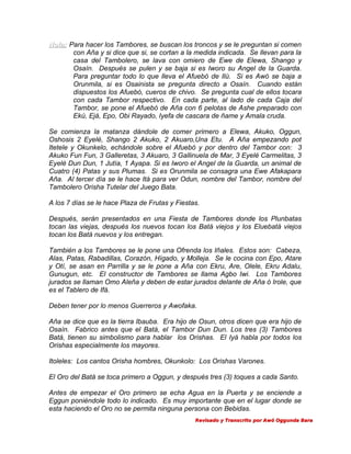 Nota: Para hacer los Tambores, se buscan los troncos y se le preguntan si comen
con Aña y si dice que si, se cortan a la medida indicada. Se llevan para la
casa del Tambolero, se lava con omiero de Ewe de Elewa, Shango y
Osaín. Después se pulen y se baja si es Iworo su Angel de la Guarda.
Para preguntar todo lo que lleva el Afuebó de Ilú. Si es Awó se baja a
Orunmila, si es Osainista se pregunta directo a Osaín. Cuando están
dispuestos los Afuebó, cueros de chivo. Se pregunta cual de ellos tocara
con cada Tambor respectivo. En cada parte, al lado de cada Caja del
Tambor, se pone el Afuebó de Aña con 6 pelotas de Ashe preparado con
Ekú, Ejá, Epo, Obi Rayado, Iyefa de cascara de ñame y Amala cruda.
Se comienza la matanza dándole de comer primero a Elewa, Akuko, Oggun,
Oshosis 2 Eyelé, Shango 2 Akuko, 2 Akuaro,Una Etu. A Aña empezando pot
Itetele y Okunkelo, echándole sobre el Afuebó y por dentro del Tambor con: 3
Akuko Fun Fun, 3 Galleretas, 3 Akuaro, 3 Gallinuela de Mar, 3 Eyelé Carmelitas, 3
Eyelé Dun Dun, 1 Jutía, 1 Ayapa. Si es Iworo el Angel de la Guarda, un animal de
Cuatro (4) Patas y sus Plumas. Si es Orunmila se consagra una Ewe Afakapara
Aña. Al tercer día se le hace Itá para ver Odun, nombre del Tambor, nombre del
Tambolero Orisha Tutelar del Juego Bata.
A los 7 días se le hace Plaza de Frutas y Fiestas.
Después, serán presentados en una Fiesta de Tambores donde los Plunbatas
tocan las viejas, después los nuevos tocan los Batá viejos y los Eluebatá viejos
tocan los Batá nuevos y los entregan.
También a los Tambores se le pone una Ofrenda los Iñales. Estos son: Cabeza,
Alas, Patas, Rabadillas, Corazón, Hígado, y Molleja. Se le cocina con Epo, Atare
y Otí, se asan en Parrilla y se le pone a Aña con Ekru, Are, Olele, Ekru Adalu,
Gunugun, etc. El constructor de Tambores se llama Agbo Iwi. Los Tambores
jurados se llaman Omo Aleña y deben de estar jurados delante de Aña ó Irole, que
es el Tablero de Ifá.
Deben tener por lo menos Guerreros y Awofaka.
Aña se dice que es la tierra Ibauba. Era hijo de Osun, otros dicen que era hijo de
Osaín. Fabrico antes que el Batá, el Tambor Dun Dun. Los tres (3) Tambores
Batá, tienen su simbolismo para hablar los Orishas. El Iyá habla por todos los
Orishas especialmente los mayores.
Itoleles: Los cantos Orisha hombres, Okunkolo: Los Orishas Varones.
El Oro del Batá se toca primero a Oggun, y después tres (3) toques a cada Santo.
Antes de empezar el Oro primero se echa Agua en la Puerta y se enciende a
Eggun poniéndole todo lo indicado. Es muy importante que en el lugar donde se
esta haciendo el Oro no se permita ninguna persona con Bebidas.
Revisado y Transcrito por Awó Oggunda Bara

 