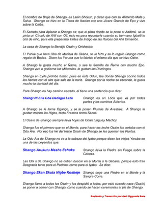El nombre de Brujo de Shango, es Lakin Shokun, y dicen que con su Alimento Mata y
Salva. Shango se hizo en la Tierra de Ibadan con una Jícara Grande de Epo y vive
sobre la Ceiba.
El Secreto para Aplacar a Shango es; que al plato donde se le pone el Addimú, se le
pinta un Círculo de Añil con Oti, esto es para recordarle cuando su hermano Igbañi lo
crió de niño, para ella preparaba Tintes de Indigo de las Raíces del Añil Cimarrón.
La casa de Shango la Bendijo Osaín y Orishaoko.
El Yunke que lleva Oba de Madera de Okana, se lo hizo y se lo regalo Shango como
regalo de Bodas. Dicen los Yoruba que lo fabrico el mismo día que se hizo Oshe.
A Shango le gusta mucho el Ñame, o sea la Semilla de Ñame con mucho Epo.
Shango vive o gobierna los Miércoles, le gustan los Domingos.
Shango en Eyila prohibe fumar, pues en este Odun, fue donde Shango cocino todos
los ñames con el aire que sale de la nariz. Shango por la noche se esconde, le gusta
mucho la claridad del día.
Para Shango no hay camino cerrado, el tiene una sentencia que dice:
Shangi Ni Ena Gba Dadagui Laza

Shango es un Loco que va por todas
partes y los caminos Abiertos.

A Shango se le llama Ogango, y se le ponen Plumas de Avestruz. A Shango le
gustan mucho los Higos, tanto Frescos como Secos.
El Osaín de Shango siempre lleva hojas de Odan (Jaguey Macho).
Shango fue el primero que en el Monte, para hacer los Inshe Osaín los cortaba con el
Odu Ara. Por eso los Iwi del Inshe Osaín de Shango se les queman las Puntas.
La Odu Ara de Shango no va a la cabeza del Iyabo porque dicen las viejas Yoruba en
una de las Leyendas que:

Shango Arukutu Mashe Eshuke

Shango lleva la Piedra sin Fuego sobre la
Cabeza.

Las Ota´s de Shango no se deben buscar en el Monte o la Sabana, porque esto trae
Desgracia tanto para el Padrino, como para el Iyabo. Se dice:

Shango Ekan Ekuta Nigbe Kosheje Shango coge una Piedra en el Monte y la
Sangre Corre.
Shango llama a todos los Osaín y los despidió a todos, por esto cuando nace (Osaín)
se poner a comer con Shango, como cuando se hacen ceremonias al pie de Shango.
Revisado y Transcrito por Awó Oggunda Bara

 
