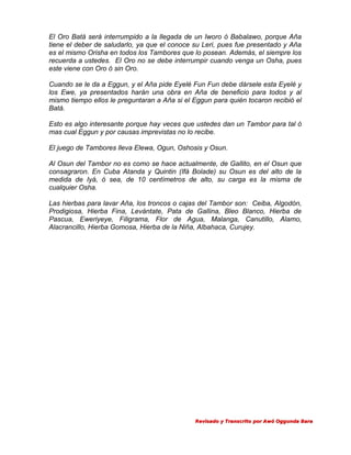 El Oro Batá será interrumpido a la llegada de un Iworo ó Babalawo, porque Aña
tiene el deber de saludarlo, ya que el conoce su Leri, pues fue presentado y Aña
es el mismo Orisha en todos los Tambores que lo posean. Además, el siempre los
recuerda a ustedes. El Oro no se debe interrumpir cuando venga un Osha, pues
este viene con Oro ó sin Oro.
Cuando se le da a Eggun, y el Aña pide Eyelé Fun Fun debe dársele esta Eyelé y
los Ewe, ya presentados harán una obra en Aña de beneficio para todos y al
mismo tiempo ellos le preguntaran a Aña si el Eggun para quién tocaron recibió el
Batá.
Esto es algo interesante porque hay veces que ustedes dan un Tambor para tal ó
mas cual Eggun y por causas imprevistas no lo recibe.
El juego de Tambores lleva Elewa, Ogun, Oshosis y Osun.
Al Osun del Tambor no es como se hace actualmente, de Gallito, en el Osun que
consagraron. En Cuba Atanda y Quintin (Ifá Bolade) su Osun es del alto de la
medida de Iyá, ó sea, de 10 centímetros de alto, su carga es la misma de
cualquier Osha.
Las hierbas para lavar Aña, los troncos o cajas del Tambor son: Ceiba, Algodón,
Prodigiosa, Hierba Fina, Levántate, Pata de Gallina, Bleo Blanco, Hierba de
Pascua, Eweriyeye, Filigrama, Flor de Agua, Malanga, Canutillo, Alamo,
Alacrancillo, Hierba Gomosa, Hierba de la Niña, Albahaca, Curujey.

Revisado y Transcrito por Awó Oggunda Bara

 