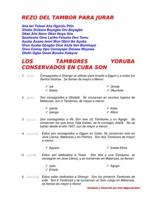 REZO DEL TAMBOR PARA JURAR
Aña Iwi Tolowi Aña Oganilu Pilin
Shobo Onibara Boyegbo Oni Boyegbo
Okan Aña Iboru Okan Iboye Aña
Ibosheshe Omo Larike Falashe Omi Temu
Ayuba Azawo Iwori Wue Obini Ike Ayuba
Orun Ayuba Gbogbo Olue Alufa Iten Bomisayo
Orun Comay Opo Comayepo Omawa Wayewe
Olofin Ogbo Oweo Buruku Keleyue

LOS
TAMBORES
YORUBA
CONSERVADOS EN CUBA SON
1. Batá:

Consagrados a Shango se utilizan para tocarle a Eggun y a todos los
Santos Orishas. Se llaman de mayor a Menor.
 Iyá
 Itolele

2. Igbin:

Son consagrados a Obatalá. Se conservan en muchos lugares de
Matanzas, son 4 Tambores, de mayor a menor.
 Iyanla
 Iyanga

3. Ipose:

4. Aguere:
Aguere

Estos son consagrados a Oggun en Cuba. Se conservan solo en
Jove Llanos, Matanzas y en Palmira. Son dos Tambores de mayor
a menor.
 Ewele Efora

Estos son dedicados a Yewa. Son dos y una Campana, se
consagran en Jove Llanos, y se conservan en Matanzas, se llaman:
 Iyalu
 Emele

6. Dundun:
Dundun

 Keko
 Afere

Son consagrados a Ifá. Son tres (3) Tambores y un Agogó. Se
conservan los que tenia Tata Gaitan, se le consagro Adefá. No se
bañan desde el año 1937, son de mayor a menor.

 Aguere
5. Apinti:
Apinti

 Omole
 Okunkole

 Agogo

Estos están dedicados a Shango. Son los primeros Tambores de
este. Son 6 Tambores y se conservan un Solo Juego en Matanzas,
se llaman de mayor a menor:
Revisado y Transcrito por Awó Oggunda Bara

 