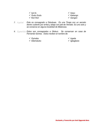  Iya ilu
 Gudu Gudu
 Keri Keri
7. Agaba:
Agaba

 Isayu
 Kakango
 Gangan

Este es consagrado a Oduduwa. Es una Tinaja con un secreto
dentro cubierto por arriba y abajo con piel de Venado. Es uno solo y
se conserva en alguna localidad de Matanzas.

8. Egwardo: Estos son consagrados a Olokun.
Egwardo

Se conservan en casa de
Fernando Gomez. Estos reciben el nombre de:
 Oyinaba
 Ademaluko

 Irgada
 Igbagbara

Revisado y Transcrito por Awó Oggunda Bara

 