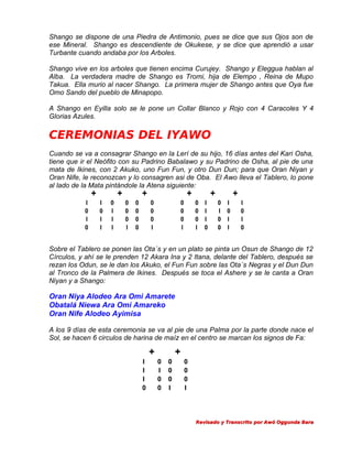 Shango se dispone de una Piedra de Antimonio, pues se dice que sus Ojos son de
ese Mineral. Shango es descendiente de Okukese, y se dice que aprendió a usar
Turbante cuando andaba por los Arboles.
Shango vive en los arboles que tienen encima Curujey. Shango y Eleggua hablan al
Alba. La verdadera madre de Shango es Tromi, hija de Elempo , Reina de Mupo
Takua. Ella murio al nacer Shango. La primera mujer de Shango antes que Oya fue
Omo Sando del pueblo de Minapopo.
A Shango en Eyilla solo se le pone un Collar Blanco y Rojo con 4 Caracoles Y 4
Glorias Azules.

CEREMONIAS DEL IYAWO
Cuando se va a consagrar Shango en la Lerí de su hijo, 16 días antes del Kari Osha,
tiene que ir el Neófito con su Padrino Babalawo y su Padrino de Osha, al pie de una
mata de Ikines, con 2 Akuko, uno Fun Fun, y otro Dun Dun; para que Oran Niyan y
Oran Nife, le reconozcan y lo consagren asi de Oba. El Awo lleva el Tablero, lo pone
al lado de la Mata pintándole la Atena siguiente:

+

I
0
I
0

+

I
0
I
I

0
I
I
I

+

0
0
0
I

0
0
0
0

+

0
0
0
I

0
0
0
I

+

0 I
0 I
0 I
I 0

+

0 I
I 0
0 I
0 I

I
0
I
0

Sobre el Tablero se ponen las Ota´s y en un plato se pinta un Osun de Shango de 12
Círculos, y ahí se le prenden 12 Akara Ina y 2 Itana, delante del Tablero, después se
rezan los Odun, se le dan los Akuko, el Fun Fun sobre las Ota´s Negras y el Dun Dun
al Tronco de la Palmera de Ikines. Después se toca el Ashere y se le canta a Oran
Niyan y a Shango:

Oran Niya Alodeo Ara Omi Amarete
Obatalá Niewa Ara Omi Amareko
Oran Nife Alodeo Ayimisa
A los 9 días de esta ceremonia se va al pie de una Palma por la parte donde nace el
Sol, se hacen 6 circulos de harina de maíz en el centro se marcan los signos de Fa:

+
I
I
I
0

+
0
I
0
0

0
0
0
I

0
0
0
I

Revisado y Transcrito por Awó Oggunda Bara

 