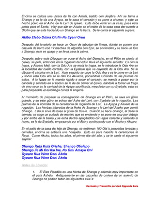 Encima se coloca una Jícara de Ila con Amala, batido con Jenjibre. Ahí se llama a
Shango y se le da una Ayapa, se le saca el corazón y se pone a ahumar, y este va
hecho polvo en el Ashe de la Lerí de Iyawo. Este debe estar en la casa, pues esta
preso para el Santo. Hay que dar un Akuko en el techo de la casa para dar cuenta a
Olofín que se esta haciendo un Shango en la tierra. Se le canta el siguiente suyere:

Akibo Elebo Odara Olufin Na Eyeni Orun
Después del lavatorio se hace un Osun de Igbodun de líneas, donde se ponen una
cazuela de barro con 12 mechas de algodón con Epo, se encienden y se hace un Oro
a Shango, este se apaga y se lleva para la palma.
Después sobre este Diloggun se pone el Ashe del Derecho, en el Pilón se sienta al
Iyawo, se pela, entonces en la rogación del odun lleva el siguiente secreto: Es con la
Iyapa, y Akuaro Mejí, con la Odu Ara se mata la Iyapa, se le introduce la Odu Ara en
la localidad del cuello cortado, con la Eyebale que va cayendo de la Odu Ara. Se le
dibujan 6 círculos en la Lerí. Acto seguido se coge la Odu Ara y se le pone en la Leri
y sobre esta Odu Ara se le dan los Akuaros, poniéndole Coronita de las plumas de
estos. A la Iyapa se le manda rápido a sacar el corazón, se manda a pasar por la
candela y sentado en el bodun se le da de comer al Iyawo, dándole a tomar un trago
de vino seco en la cavidad de la Ayapa sacrificada, mezclado con su Eyebale, esto es
para prepararle el estomago contra la brujería.
Al momento de preparar la consagración de Shango en el Pilón, se lava un güiro
grande, y en este güiro se echan del Ashe del Lerí, con Eyebale de la rogación. Las
plumas de la coronita de la ceremonia de rogación de Lerí. La Ayapa y Akuaro de la
rogación. Las hierbas trituradas de la Ikoko de Shango y la Lerí del Akuko que comió
Shango. Esto le sirve de base al güiro de Osaín. Cuando se hace Shango, al darle la
comida, se coge un puñado de mariwo que se enciende y se pone en cruz por debajo
y por arriba de la batea y se echa dentro apagándolo con agua caliente y saliendo el
humo, se le da Eyebale, empezando por el Abó y continuando con el Akuko y Akuaro.
En el patio de la casa del hijo de Shango, se entierran 100 Ota´s pequeñas lavadas y
comidas, encima se entierra una horqueta. Esto es para hacerle la ceremonias al
Rayo. Come Akuko, todos los años, el primer día del año, y se le canta el siguiente
suyere:

Shango Kuta Kuta Orisha, Shango Obalapo
Shango Ile Mi Oni Iku Ina, No Omi Amayo Oni
Oyeure Kua Were Deni Akelu
Oyeure Kua Were Deni Akelu
Notas de Shango:
1.
El Ewe Picadillo es una hierba de Shango y además muy importante en
el para Ashelu. Antiguamente en las cazuelas de omiero de un asiento de
Shango no podían faltar los siguientes ewe´s:
Revisado y Transcrito por Awó Oggunda Bara

 