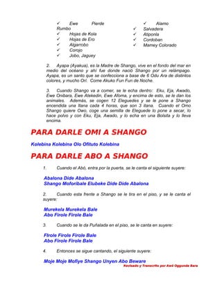 
Ewe
Pierde
Rumbo

Hojas de Kola

Hojas de Ero

Algarrobo

Corojo

Jobo, Jaguey







Alamo
Salvadera
Atiponla
Cordoban
Mamey Colorado

2.
Ayapa (Ayakua), es la Madre de Shango, vive en el fondo del mar en
medio del océano y ahí fue donde nació Shango por un relámpago.
Ayapa, es un santo que se confecciona a base de 6 Odu Ara de distintos
colores, y mucho Orí. Come Akuko Fun Fun de Noche.
3.
Cuando Shango va a comer, se le echa dentro: Eku, Eja, Awado,
Ewe Onibara, Ewe Atekedin, Ewe Afoma, y encima de esto, se le dan los
animales. Además, se cogen 12 Eleguedes y se le pone a Shango
encendida una Itana cada 4 horas, que son 3 itana. Cuando el Omo
Shango quiere Owo, coge una semilla de Eleguede lo pone a secar, lo
hace polvo y con Eku, Eja, Awado, y lo echa en una Bolsita y lo lleva
encima.

PARA DARLE OMI A SHANGO
Kolebina Kolebina Olo Ofituto Kolebina

PARA DARLE ABO A SHANGO
1.

Cuando el Abó, entra por la puerta, se le canta el siguiente suyere:

Abalona Dide Abalona
Shango Moforibale Elubeke Dide Dide Abalona
2.
Cuando esta frente a Shango se le tira en el piso, y se le canta el
suyere:

Murekela Murekela Bale
Abo Firole Firole Bale
3.

Cuando se le da Puñalada en el piso, se le canta en suyere:

FIrole Firole Firole Bale
Abo Firole Firole Bale
4.

Entonces se sigue cantando, el siguiente suyere:

Moje Moje Mofiye Shango Unyen Abo Beware
Revisado y Transcrito por Awó Oggunda Bara

 