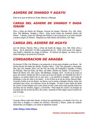 ASHERE DE SHANGO Y AGAYU
Esto es lo que se llama en Cuba, Maraca o Maruga.

CARGA DEL ASHERE DE SHANGO Y DADA
IGBAÑI
Pico y Uñas de Akuko de Shango, Corona de Ayapa, Peonias, Eru, Obi, Kola,
Aíra, Obi Motiwao, Orogbo y Osun. Esto come antes de montarlo dentro del
Shere: 1 Akuko, junto con Shango del Padrino ó de la persona si ya esta iniciada
y quiere cargar un Ashere. Después se mete dentro del Ashere y se Tapa.

CARGA DEL ASHERE DE AGAYU
Lerí de Akuko, Peonia, Pico y Uñas de Eyelé de Agayu, Eru, Obi, Kola, Aíra y
Osun. Se le adicionan 16 Ota´s pequeñas de río. Este come junto con Agayu,
una Eyelé y después se carga el Ashere. El Ashere de Agayu, se hace con un
Güiro Amargo y se pinta de 9 Colores
.

CONSAGRACION DE ARAGBA
Se buscan 6 Ota´s de Shango y se pregunta si sirven para Aragba y se llevan. Se
toman tierras de todas las partes, Gungun Abon, 1 Eja Tuto pequeño y ahumado,
Eku, Eja, Orí, Awado, Efun, Lerí de Toti, de Jutía, de Frailesillo y Gavilán, 6 Palos
de Shango, Raíz de Iroko, de Atorí, de Odán, Afoshe de Ewefa, 18 Caracoles, 1
Mano de Ikines, Ero, Obi, Osun, Obi Motiwao, Arogbo, Aíra. A esto se le echa un
poco de omiero, desde las Ota´s a esto se le da una Eyelé, un Osaddié Dun Dun 2
Ayapa´s, se echan dentro de un Joro Joro y se siembra la Aragba. Una mata de
Almácigo y otra de Jobo a los lados. A los 6 días se le da de comer Akuaro Mejí.
Cuando el pida se le da Akuko, se llama y se le canta a Gbogbo Orisha, todos los
animales que come, se entierran al pie de Aragba. El Awó o Iwiro debe de darle
de comer a esta Aragba una ó dos veces al año, pues esta mata guarda todos los
secretos de los Orishas, Eggun, y Orunmila. Para darle de comer a la Aragba se
le puede dar de comer de día o de noche, variando el Rito según sea el horario en
que se haga.
RITO DE DIA
Cuando Olorun este bién fuerte, se lleva los ingredientes y un Akuko Fun Fun, se
reza bien a Aragba y a todos los Orishas, Orunmila y Osaín, antes de matarlo
abrazando a la Aragba y se canta el siguiente suyere:

Iroko Diloyu Iroko Diloyu
Revisado y Transcrito por Awó Oggunda Bara

 