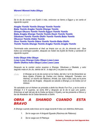 Waremi Waremi Iroko Diloyu
RITO DE NOCHE
Se le da de comer una Eyelé ó más, entonces se llama a Eggun y se canta el
siguiente suyere:

Aragba Yomilo Yomilo Shango Yomilo Yomilo
Baba Yomilo Aragba Yomilo Shango Yomilo
Orisaye Okuoro Yomilo Yomilo Eggun Yomilo Yomilo
Baba Aragba Shango Yomilo Yomilo Osain Yomilo Yomilo
Oduduwa Yomilo Yomilo Olofin Yomilo Yomilo Baba Yomilo
Okuorun Yomilo Alabo Yomilo
Orun Yomilo Yomilo Odaro Yomilo Yomilo Baba Olofin
Yomilo Yomilo Shango Yomilo Aragba Yomilo Aragba Yomilo
Terminada esta ceremonia el Awó se limpia con un Jio Jio diciendo así: Que
todos sus enemigos queden, después se matan las Eyelé de frente y cantando el
siguiente suyere:

Iroko Obaye Iriko Obaye
Lowa Lowa Shango Iroko Obaye Lowa Lowa
Olofin Olofina Iroko Obaye Lowa Lowa Lowa
Después se le cantan varios suyeres a Shango, Oduduwa y Obatalá, y acto
seguido mata el Jio Jio, detrás de el , lo deja ahí y va para su casa.
Nota:

A Shango se le da de comer en la Ceiba, del día 3 al 4 de Diciembre se
lleva Ayabo (Frijoles de Caritas con Harina, Adeguidi, Tamales con
Harina), un racimo de Plátanos, Amalá, Iya, todo crudo, esto se le pone
todo al pie de Aragba. Después se saluda a Shango y a la Ceiba con el
Ashere.

Ya saludado con el Ashere se procede a darle los Akuko Fun Fun, y se le canta a
Shango 4 ó 6 suyeres, se echa Añil y después se le da lo que uno quiere.
Entonces al salir del pie de la Ceiba se tienen 2 Eyelé y se las presenta a Olorun y
las da Alrededor de la Ceiba llamando a Olofín.

OBRA A
BRAVO

SHANGO

CUANDO

ESTA

A Shango cuando esta bravo se le ruega durante 6 días con distintos Adimuses.
1.

Se le ruega con 4 Aniguidi Eguede (Racimos de Plátanos)

2.

Se le ruega con 6 Pitahaya
Revisado y Transcrito por Awó Oggunda Bara

 