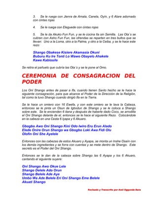 3.
Se le ruega con Jienra de Amala, Canela, Oyín, y 6 Atare adornado
con cintas rojas
4.

Se le ruega con Eleguede con cintas rojas

5.
Se le da Akuko Fun Fun, y se le cocina Ila sin Semilla. Las Ota´s se
cubren con Asho Fun Fun, las ofrendas se reparten en tres bultos que se
llevan: Uno a la Loma, otro a la Palma, y otro a la Ceiba, y se le hace este
rezo:

Shango Obakese Kisiere Akamasia Okuni
Buburu Ku Ire Tonti Lo Wawo Obayelo Ahakete
Kawe Kabiosile
Se retira el pañuelo que cubría las Ota´s y se le pone al Omo.

CEREMONIA DE CONSAGRACION DEL
PODER
Los Oni Shango antes de pasar a Ifa, cuando tienen Santo hecho se le hace la
siguiente consagración, para que alcance el Poder de la Dirección de la Religión,
tal como la tuvo Shango cuando dirigió Ifa en la Tierra.
Se le hace un omiero con 16 Ewefa, y con este omiero se le lava la Cabeza,
entonces se le pinta un Osun de Igbodun de Shango y se le coloca a Shango
sobre este. Se le encienden 6 itana y después de haberle dado Coco, se arrodilla
el Oni Shango delante de el, entonces se le hace el siguiente Rezo. Colocándole
en la cabeza en una Cesta 6 Iyapa y 6 Akuaro.

Gbogbo Awo Oni Shango Kini Odo Iwiro Eru Erun Alado
Elede Onire Orun Shango wa Gbogbo Loki Awa Fidi Olu
Olofin Oni She Ayelele
Entonces con las cabezas de estos Akuaro y Ayapa, se monta un Inshe Osaín con
los demás ingredientes y se forra con cuentas y se mete dentro de Shango. Este
secreto es el Poder del Oni Shango.
Entonces se le dan de la cabeza sobre Shango las 6 Ayapa y los 6 Akuaro,
cantando el siguiente suyere:

Oni Shango Awo Okue Lele
Shango Delele Ado Orun
Shango Belele Ade Aye
Umbo Wa Ade Belele Eri Oni Shango Eme Belele
Akuati Shango
Revisado y Transcrito por Awó Oggunda Bara

 
