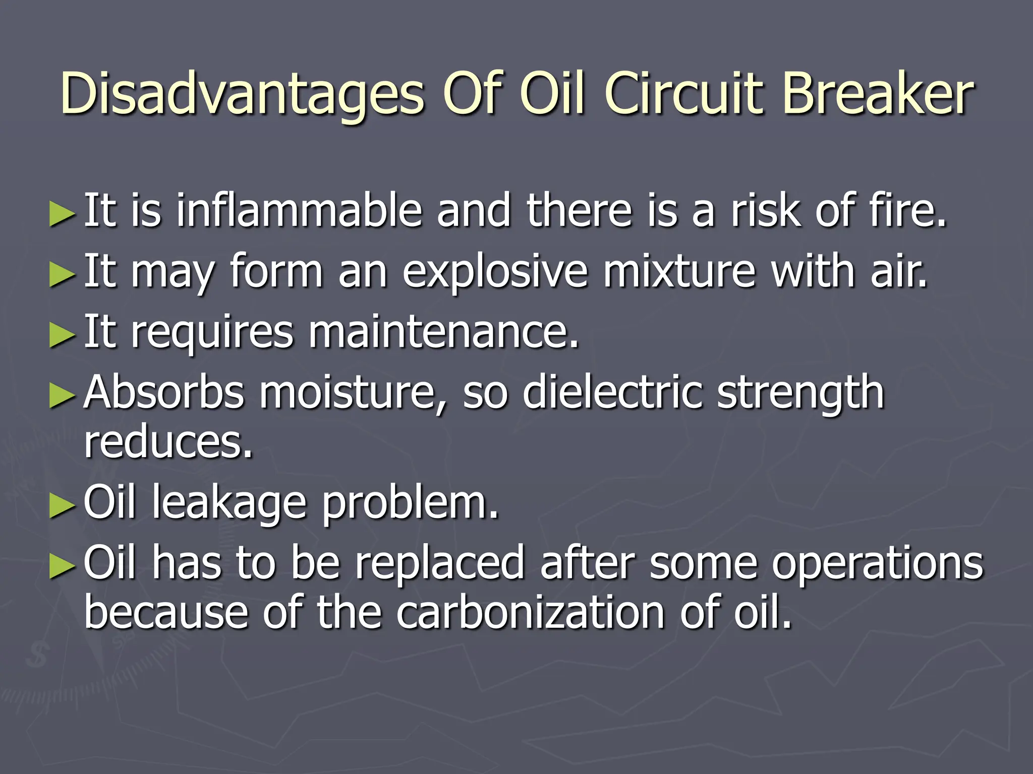 Disadvantages Of Oil Circuit Breaker
►It is inflammable and there is a risk of fire.
►It may form an explosive mixture with air.
►It requires maintenance.
►Absorbs moisture, so dielectric strength
reduces.
►Oil leakage problem.
►Oil has to be replaced after some operations
because of the carbonization of oil.
 