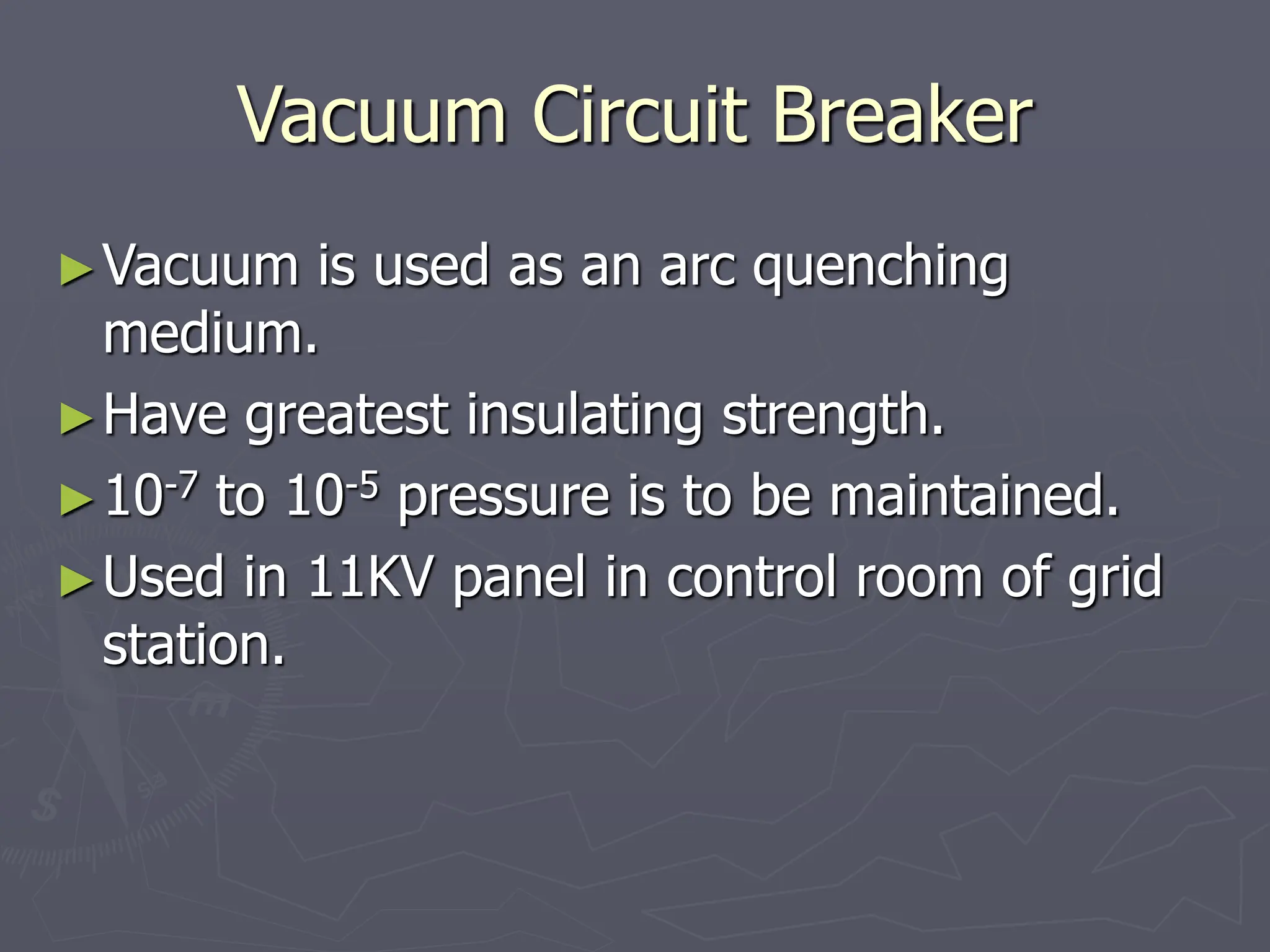 Vacuum Circuit Breaker
►Vacuum is used as an arc quenching
medium.
►Have greatest insulating strength.
►10-7 to 10-5 pressure is to be maintained.
►Used in 11KV panel in control room of grid
station.
 