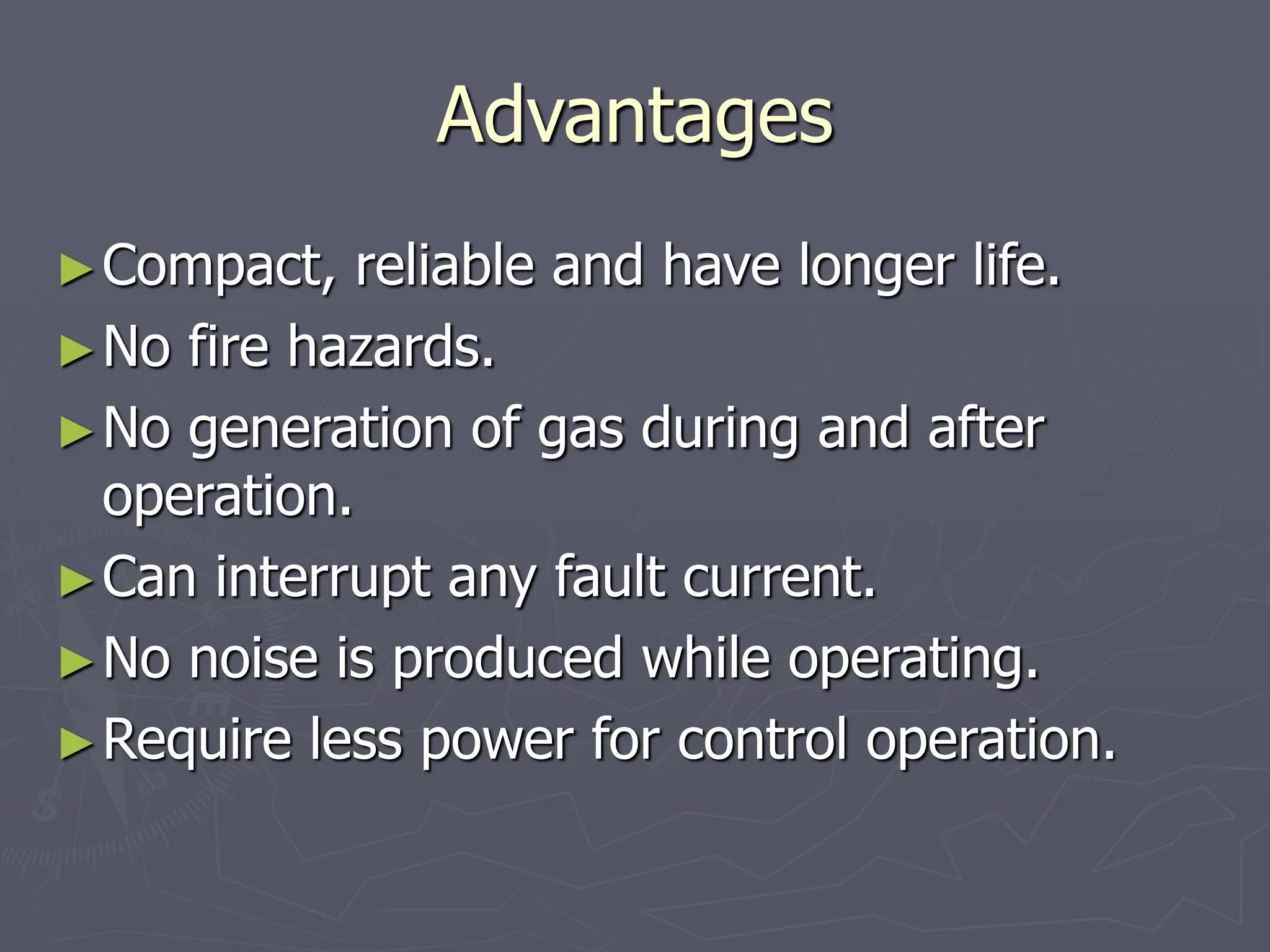 Advantages
►Compact, reliable and have longer life.
►No fire hazards.
►No generation of gas during and after
operation.
►Can interrupt any fault current.
►No noise is produced while operating.
►Require less power for control operation.
 