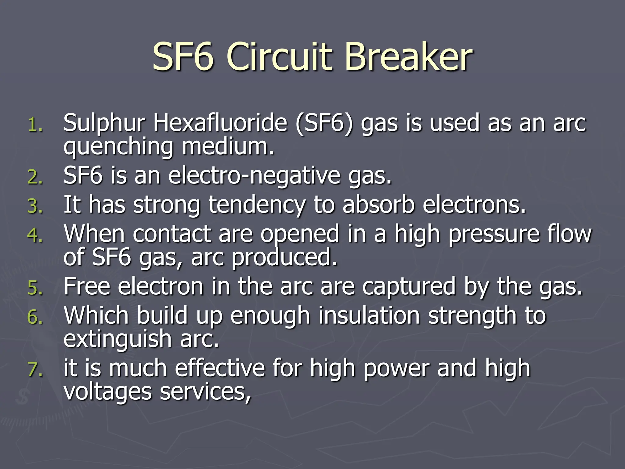 SF6 Circuit Breaker
1. Sulphur Hexafluoride (SF6) gas is used as an arc
quenching medium.
2. SF6 is an electro-negative gas.
3. It has strong tendency to absorb electrons.
4. When contact are opened in a high pressure flow
of SF6 gas, arc produced.
5. Free electron in the arc are captured by the gas.
6. Which build up enough insulation strength to
extinguish arc.
7. it is much effective for high power and high
voltages services,
 