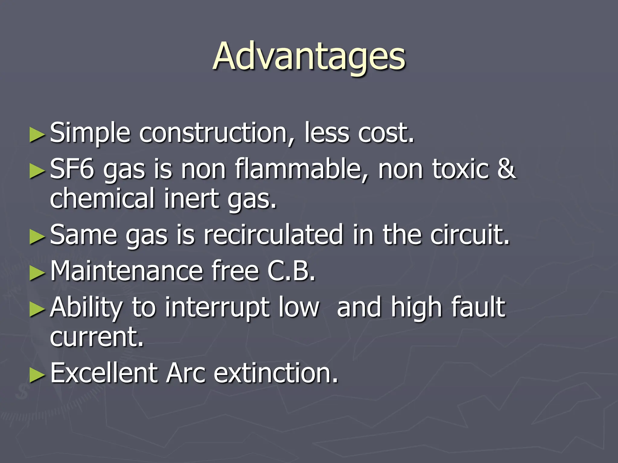 Advantages
►Simple construction, less cost.
►SF6 gas is non flammable, non toxic &
chemical inert gas.
►Same gas is recirculated in the circuit.
►Maintenance free C.B.
►Ability to interrupt low and high fault
current.
►Excellent Arc extinction.
 