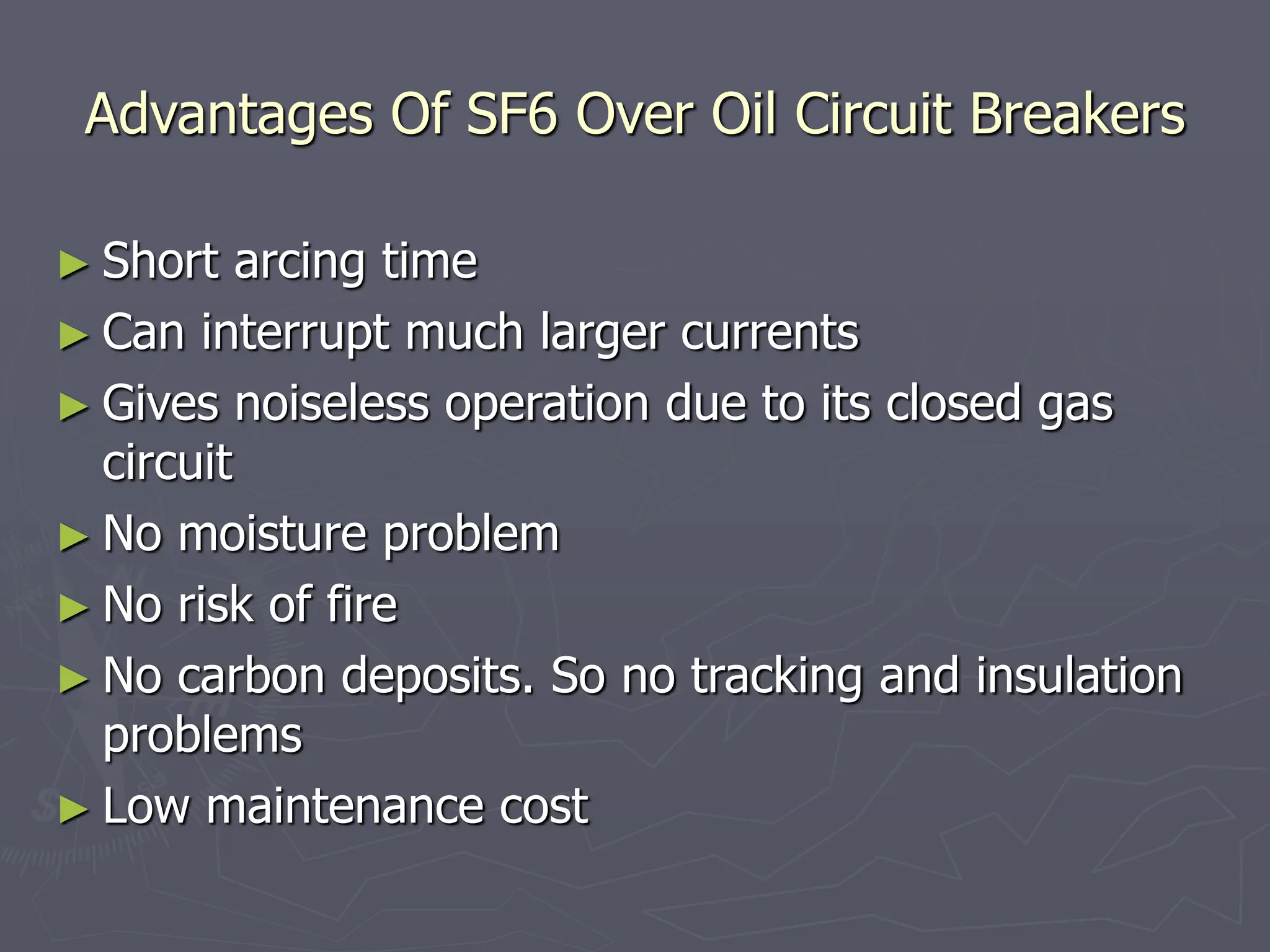 Advantages Of SF6 Over Oil Circuit Breakers
► Short arcing time
► Can interrupt much larger currents
► Gives noiseless operation due to its closed gas
circuit
► No moisture problem
► No risk of fire
► No carbon deposits. So no tracking and insulation
problems
► Low maintenance cost
 