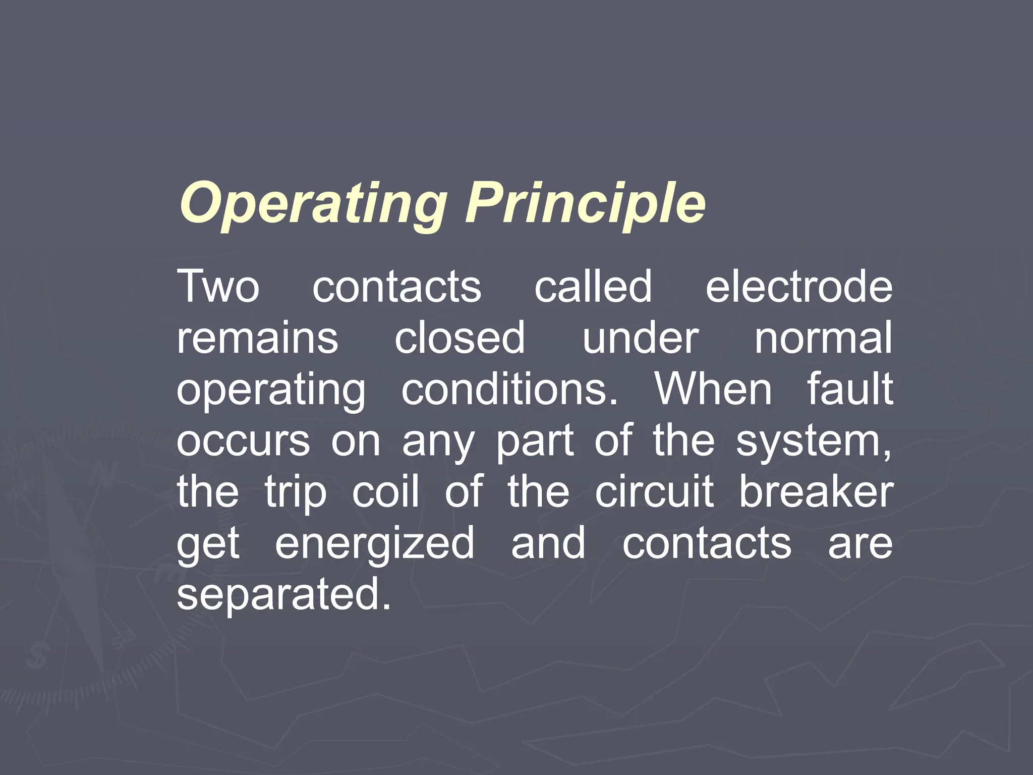 Operating Principle
Two contacts called electrode
remains closed under normal
operating conditions. When fault
occurs on any part of the system,
the trip coil of the circuit breaker
get energized and contacts are
separated.
 