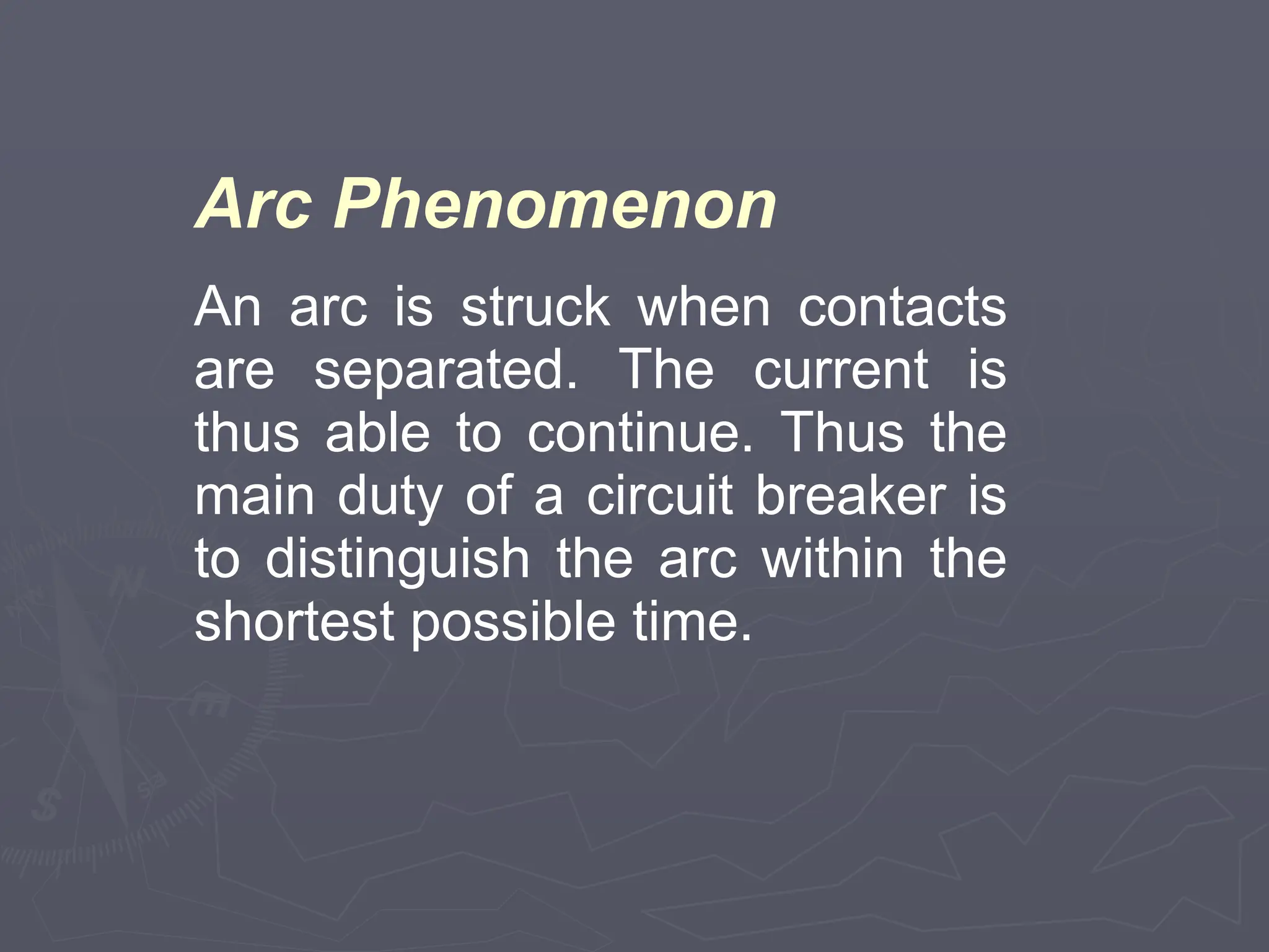 Arc Phenomenon
An arc is struck when contacts
are separated. The current is
thus able to continue. Thus the
main duty of a circuit breaker is
to distinguish the arc within the
shortest possible time.
 