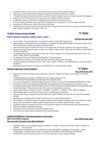  Reviewing network requirements and producing high and low level network designs
 Planning and executing complex Network Upgrade and Network Migration activities
 Troubleshooting and resolving complex customer network problems across a broad range of technologies
 Acting as a technical focal point for large account network problem resolution
 Challenging ways of working and suggesting improvements and best practice
 Provisioning for all Mobily new project after reviewing and confirming the LLD from planning team.
 Integration for Mobily new Cache Farms with IGW layer.
 Manipulating and optimizing the international traffic through the IP transit links, as well as the MGN peering
with Google, Facebook, and Yahoo. And...etc.
TE DATA Internet Service Provider TE Data
Senior Network Operation Center Team Leader.
JAN 2013 till Sept-2014
 Team leader, Time management, and decision making inside NOC department.
 Responsible on International links modification on Juniper Routers M320,MX960,T1600 series after 04:00
PM to distribute our leased and Adsl Customers traffic.
 open technical case and follow with Cisco and juniper after 04:00 PM regarding any network incident
 Second Level for Enterprise team to solve any incident relate to ESP Customers Like (MPLS L2VPN,MPLS
L3VPN,VLAN,BGP)
 Troubleshooting network transmission links with Telecom Egypt and TE Data International Links (E1, E3,
STM1, STM4, STM16 and STM64).
 Troubleshoot Routing Problems that Related to TE Data Network
 Troubleshooting Huawei and Alcatel DSLAMs (ATM DSLAMs and IP DSLAMs).
 Troubleshooting Cisco Routers (1700, 7200, 7600, 10000, 12000) and troubleshooting of Juniper Routers
(M Series).
 Distributing tasks on team members and guiding them in any technical problem.
Network Operation Center Engineer TE Data
May 2010 till Jan 2013
 Monitoring TE DATA network devices Routers, switches, Dslams and MUXs using various monitoring
utilities
 Troubleshooting the operation of different Cisco routers series such as
(VXR7200;ASR1004;ASR9K;GSR10K;GSR12K;VAS7600;CRS)
 I have good experience regarding different juniper routers such as (M7;M10;MX480;Mx960;M320;T1600)
 Accessing network devices (Routers/DSLAMs and switches) with Full privilege for maintenance and
troubleshooting.(Huawei IPDSLAM 5600,Huawei ATM 5100,Huawei ATM5103,MSAN Huawei,MSAN ZTE)
 Troubleshooting in Transmission Links with Local and international providers.
 dealing with different Vendors “CISCO , JUNIPER , ALCATEL , HUWAEI , ZTE , NOKIA SIMENS”
 Acknowledge alarms and follow through using troubleshooting procedures.
 Opening and closing trouble ticket and maintenance while detailing the issue for the ease of knowledge
transfer.
 Deploying and working with the Field Technician for any appropriate problems.
 Coordination and implementation of network software and hardware upgrades with other operation teams.
 using tools and utilities to resolve network performance and related system/network issues
 Updating existing procedures and write new procedures relative to essential duties and responsibilities.
 Maintaining NOC troubleshooting tools.
 Reporting to NOC supervisors and NOC section Head.
 Performing any other duties requested by the Direct Manager.
ALKAN NETWORK for Telecommunication construction
NOC Front Office Engineer June 2009 till May-2010
Out sourced to Huawei from Alkan Network
 Handling alarms and troubleshooting any problems of network. Migrating EGYNET & NOL networks to
Etisalat new networks.
 Responsible for Maintenance and operation for the core network of Etisalat (Transmission, power,
configuration, Hardware failure).How to configure IP DSLAMs & ATM DSLAMs and Modems.
 Guiding FM in site till solving problem to the end. Working on lucent stinger DSLAM.
 