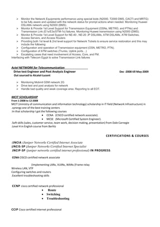  Monitor the Network Equipments performance using special tools (N2000, T2000 DMS, CACTI and MRTG)
to be fully aware and updated with the network status for prompt actions when needed. Monitoring Huawei
DSLAMs network using N2000 (BMS).
 Monitor & Provide 1st Level Support for Transmission Equipment (OSNs, METRO, and PTNs) and
Transmission Link (E1s/E3s/STM-1s) failures. Monitoring Huawei transmission using N2000 (DMS).
 Monitor & Provide 1st Level Support for NE-40 , NE-20 ,IP DSLAMs, ATM DSLAMs, ATM Switches,
Access Servers, and Access Routers
 Providing both 1st level & 2nd level support for Network Tickets to ensure service restoration and this may
include the following:
 Configuration and operation of Transmission equipment (OSN, METRO, PTN).
 Configuration of ATM switches (Trunks, Uplink ports…)
 Escalating cases that need involvement of Access, Core, and FM.
Interfacing with Telecom Egypt to solve Transmission Link failures
Actel NETWORK for Telecommunication
Drive test Engineer and Post Analysis Engineer Dec -2008 till May-2009
Out sourced to Alcatel-Lucent
 Monitoring Mobinil GSM network 2G
 Drive test and post analysis for network
 Handle bad quality and weak coverage area. Reporting to all EOT.
MCIT SCHOLARSHIP
From 1-2008 to 12-2008
MCIT (ministry of communication and information technology) scholarship in IT field (Network Infrastructure) in
synergy one of the best training centers.
In that scholarship I got the following courses:
• CCNA (CISCO certified network associate).
• MCSE (Microsoft Certified System Engineer).
Soft skills (sales, customer service, team work, decision making, presentation) from Dale Carnegie.
Level 4 in English course from Berlitz.
CERTIFICATIONS & COURSES
JNCIA (Juniper Networks Certified Internet Associate(
JNCIS-SP (Juniper Networks Certified Internet Specialist(
JNCIP-SP (juniper networks certified internet professional) IN PROGRESS
CCNA CISCO certified network associate
Implementing LANs, VLANs, WANs (Frame relay(
Wireless LAN, VTP
Configuring switches and routers
Excellent troubleshooting skills.
CCNP cisco certified network professional
• Route
• Switching
• Troubleshooting
CCIP Cisco certified internet professional
 