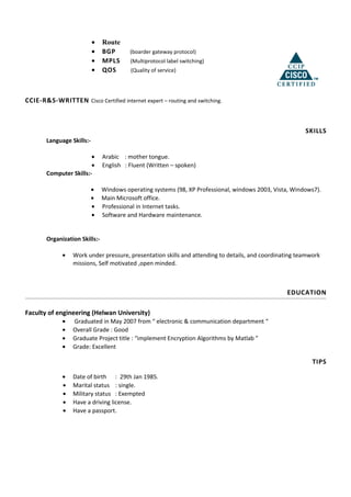 • Route
• BGP (boarder gateway protocol)
• MPLS (Multiprotocol label switching)
• QOS (Quality of service)
CCIE-R&S-WRITTEN Cisco Certified internet expert – routing and switching.
SKILLS
Language Skills:-
• Arabic : mother tongue.
• English : Fluent (Written – spoken)
Computer Skills:-
• Windows operating systems (98, XP Professional, windows 2003, Vista, Windows7).
• Main Microsoft office.
• Professional in Internet tasks.
• Software and Hardware maintenance.
Organization Skills:-
• Work under pressure, presentation skills and attending to details, and coordinating teamwork
missions, Self motivated ,open minded.
EDUCATION
Faculty of engineering (Helwan University)
• Graduated in May 2007 from “ electronic & communication department “
• Overall Grade : Good
• Graduate Project title : “implement Encryption Algorithms by Matlab ”
• Grade: Excellent
TIPS
• Date of birth : 29th Jan 1985.
• Marital status : single.
• Military status : Exempted
• Have a driving license.
• Have a passport.
 