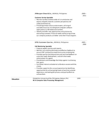 JPMorgan Chase & Co., MANILA, Philippines 2009 –
2011
Customer Service Specialist
 Maintain professionalismunder all circumstances and
express empathy towards customer perspective and
understand diversity.
 Providingprompt and accurateanswers,utilizingall
availableresources includingbank computer software
applicationsin a Windows environment.
 Identify and offer new opportunities and solutions by
evaluatingcustomers' financial needs and focusingon how
our company products can better serve their financial goals.
SITEL Customer Care Inc., MANILA, Philippines 2005 –
2009
Call Monitoring Specialist
 Prepares weekly quality auditreports.
 Monitor callsand providetimely and effective feedback to
ensure CSAT and quality compliancescores arebeingmet.
 Provides quality coachingsessionsand real timefeedback on
areas that needs development; and skillsthatneeds
enhancement for agents.
 Providetools and knowledge that helps agents in achieving
their goals.
 Facilitates internal and external calibration sessionswith the
clients.
 Provides supportto the accountoperations by identifying
opportunities for achievinghigh levels of positivecustomer
experience, and leadingthe process and quality efforts to
achievethem.
Education Polytechnic University of the Philippines,Bataan,Phil.
BS in Computer Data Processing Management
1999
 