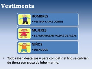 Vestimenta
• Todos iban descalzos y para combatir el frío se cubrían
de tierra con grasa de lobo marino.
HOMBRES
• VESTIAN CAPAS CORTAS
MUJERES
• SE AMARRABAN FALDAS DE ALGAS
NIÑOS
• DESNUDOS