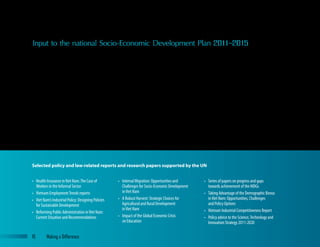 Input to the national Socio-Economic Development Plan 2011–2015
•	 Health Insurance inViet Nam:The Case of
Workers in the Informal Sector
•	 Vietnam EmploymentTrends reports
•	 Viet Nam’s Industrial Policy: Designing Policies
for Sustainable Development
•	 Reforming Public Administration inViet Nam:
Current Situation and Recommendations
•	 Internal Migration: Opportunities and
Challenges for Socio-Economic Development
inViet Nam
•	 A Robust Harvest: Strategic Choices for
Agricultural and Rural Development
inViet Nam
•	 Impact of the Global Economic Crisis
on Education
•	 Series of papers on progress and gaps
towards achievement of the MDGs
•	 Taking Advantage of the Demographic Bonus
inViet Nam: Opportunities, Challenges
and Policy Options
•	 Vietnam Industrial Competitiveness Report
•	 Policy advice to the Science,Technology and
Innovation Strategy 2011-2020
Selected policy and law-related reports and research papers supported by the UN
Over the past several years the UN has worked with various Government
counterparts on development of the 2011–2015 Socio-Economic
Development Plan (SEDP) and the 2011–2020 Socio-Economic
Development Strategy (SEDS). To support the new SEDP, the UN brought
in world-renowned specialists to deepen discussions on key issues for Viet
Nam and established a Development Partners Working Group together
with bilateral and other multilateral donors, which consolidated various UN
agency inputs and engaged with the SEDP drafting team.
Stressing the importance of human, social and sustainable development,
the UN advocated for greater balance between economic goals and social
development priorities in order for Viet Nam to achieve equitable, inclusive
and sustainable growth in the years ahead. The UN advocated for inclusion
of issues we feel are critical to Viet Nam’s socio-economic development in
the medium term. These included acknowledging the roles of the State
and the private sector in the economy and stronger policy orientations for
cross-cutting issues such as climate change, institutional modernisation,
HIV, and gender equality. While not all suggestions were adopted, the final
version of the SEDS and final draft of the SEDP reflect several major areas
of UN policy advice and advocacy work such as the importance of social
protection in socio-economic development.
Another example of UN influence in policy development is our advocacy
and support for a ‘basic floor’ of social protection for all Vietnamese. The
UN advocated for, and provided significant technical inputs to, the process
of developing a national social protection strategy. The UN supported the
expansion of social assistance by expanding the eligibility under Decree
6 and funding analytical work to support introduction of a child benefit.
UN assistance involved several agencies providing advice based on each
agency’s expertise (e.g. social insurance, poverty reduction, children and
corporate social responsibility) and was based on an overall rights-based
perspective. This work contributed to the quality of the current strategy
and its underlying principles: the strategy is comprehensive and universal,
covers different groups and different kinds of social protection, and
represents a significant move towards social protection for all citizens.
16	 Making a Difference
 