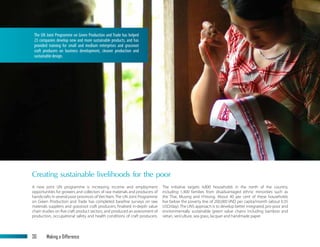 The UN Joint Programme on Green Production and Trade has helped
23 companies develop new and more sustainable products, and has
provided training for small and medium enterprises and grassroot
craft producers on business development, cleaner production and
sustainable design.
Creating sustainable livelihoods for the poor
A new joint UN programme is increasing income and employment
opportunities for growers and collectors of raw materials and producers of
handicrafts in several poor provinces of Viet Nam. The UN Joint Programme
on Green Production and Trade has completed baseline surveys on raw
materials suppliers and grassroot craft producers, finalised in-depth value
chain studies on five craft product sectors, and produced an assessment of
production, occupational safety and health conditions of craft producers.
The initiative targets 4,800 households in the north of the country,
including 1,400 families from disadvantaged ethnic minorities such as
the Thai, Muong and H’mong. About 40 per cent of these households
live below the poverty line of 200,000 VND per capita/month (about 0.35
USD/day). The UN’s approach is to develop better integrated, pro-poor and
environmentally sustainable ‘green’ value chains including bamboo and
rattan, sericulture, sea grass, lacquer and handmade paper.
30	 Making a Difference
 