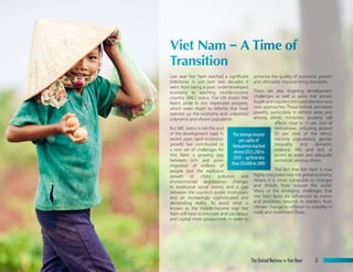 Last year Viet Nam reached a significant
milestone: in just over two decades it
went from being a poor, underdeveloped
economy to reaching middle-income
country (MIC) status. The UN shares Viet
Nam’s pride in this impressive progress,
which owes much to reforms that have
opened up the economy and unleashed
a dynamic and vibrant population.
But MIC status is not the end
of the development road. In
recent years rapid economic
growth has contributed to
a new set of challenges for
Viet Nam: a growing gap
between rich and poor;
migration of millions of
people and the explosive
growth in cities; pollution and
environmental degradation; changes
in traditional social norms; and a gap
between the country’s public institutions
and an increasingly sophisticated and
demanding reality. To avoid what is
known as the ‘middle-income trap’ Viet
Nam will have to innovate and use labour
and capital more productively in order to
enhance the quality of economic growth
and ultimately improve living standards.
There are also lingering development
challenges as well as gains that remain
fragileandrequirecontinuedattentionand
new approaches. These include persistent
poverty, particularly in remote areas and
among ethnic minorities (poverty still
affects close to 15 per cent of
Vietnamese, including around
50 per cent of the ethnic
minority population); gender
inequality and domestic
violence; HIV; and lack of
access to water and adequate
sanitation, among others.
The fact that Viet Nam is now
highly integrated into the global economy
means it is more vulnerable to changes
and threats from around the world.
Many of the emerging challenges that
Viet Nam faces are influenced by events
and processes beyond its borders, from
climate change to inflation to volatility in
trade and investment flows.
Viet Nam-ATimeof
Transition
Theaverageincome
percapitaof
Vietnamesereached
almostUS$1,200in
2010–upfromless
thanUS$400in2000.
The United Nations in Viet Nam 5
 