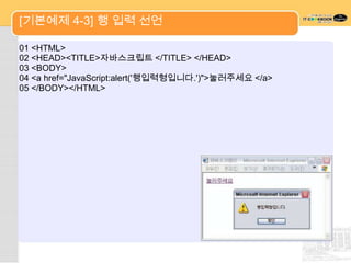 [기본예제 4-3] 행 입력 선언

01 <HTML>
02 <HEAD><TITLE>자바스크립트 </TITLE> </HEAD>
03 <BODY>
04 <a href="JavaScript:alert('행입력형입니다.')">눌러주세요 </a>
05 </BODY></HTML>
 