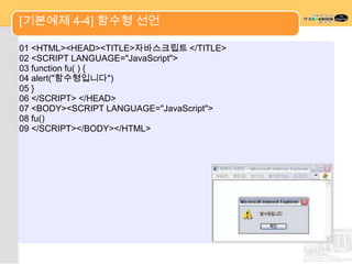 [기본예제 4-4] 함수형 선언

01 <HTML><HEAD><TITLE>자바스크립트 </TITLE>
02 <SCRIPT LANGUAGE="JavaScript">
03 function fu( ) {
04 alert("함수형입니다")
05 }
06 </SCRIPT> </HEAD>
07 <BODY><SCRIPT LANGUAGE="JavaScript">
08 fu()
09 </SCRIPT></BODY></HTML>
 