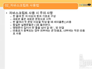 02_자바스크립트 사용법

• 자바스크립트 사용 시 주의 사항
 o   한 줄에 한 개 이상의 항과 기호로 구성
 o   새로운 줄은 새로운 문장으로 시작
 o   한 줄에서 두 문장 이상을 작성 할 때 세미콜론(;)사용
 o   동일한 실행문들은 { }로 둘러싼다.
 o   명령문이 길어서 한 줄을 넘어 갈 때 „_‟로 연결
 o   따옴표가 중복되는 경우 외부에는 큰 따옴표, 내부에는 작은 따옴
     표 사용
 
