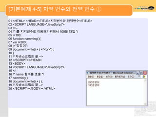 [기본예제 4-5] 지역 변수와 전역 변수 ①

01 <HTML> <HEAD><TITLE>지역변수와 전역변수</TITLE>
02 <SCRIPT LANGUAGE="JavaScript">
03 <!--
04 /* i를 지역변수로 이용하기위해서 100을 대입 */
05 i=100;
06 function namming(){
07 var i=200;
08 j="강강이";
09 document.write(i + j +"<br>") ;
10 }
11 // 자바스크립트 끝 -->
12 </SCRIPT></HEAD>
13 <BODY>
14 <SCRIPT LANGUAGE="JavaScript">
15 <!--
16 /* name 함수를 호출 */
17 namming()
18 document.write(i + j );
19 // 자바스크립트 끝 -->
20 </SCRIPT></BODY></HTML>
 